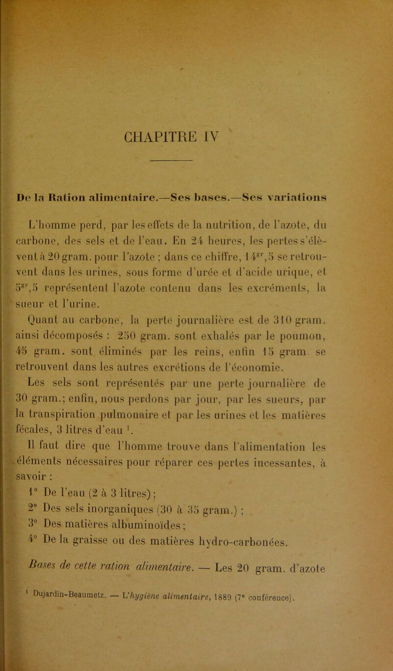 CHAPITRE IV Do la Ration alimentaire.—Ses bases.—Ses A ariations L’homme perd, par les effets de la nutrition, de l’azote, du ; carbone, des sels et de l’eau. En 24 heures, les pertess’élè- ^ ventà20gram. pour l’azote ; dans ce chiffre, 14®'',5 seretrou- vent dans les urines, sous forme d’urée et d’acide urique, et représentent l’azote contenu dans les excréments, la I sueur et l’urine. Quant au carbone, la perte journalière est de 310 gram. : ainsi décomposés : 230 gram. sont exhalés par le poumon, Q 45 gram. sont éliminés par les reins, enlin 13 gram. se retrouvent dans les autres excrétions de l’économie. Les sels sont représentés par une perte journalière de 30 gram.; enfin, nous perdons par jour, par les sueurs, par la transpiration pulmonaire e( par les urines et les matières . fécales, 3 litres d’eau '. Il faut dire que l’homme trouve dans l’alimentation les éléments nécessaires pour réparer ces pertes incessantes, à ' savoir : r 1“ De l’eau (2 à 3 litres) ; 2* Des sels inorganiques (30 à 33 gram.) ; ri 3“ Des matières albuminoïdes ; 4“ Delà graisse ou des matières hydro-carbonées. Bases de cette vation cdwientaïve. — Les 20 gram. d’azote y ‘ Dujardin-Beaumetz. — h'hygiène alimentaire, 1889 (7® conférence).