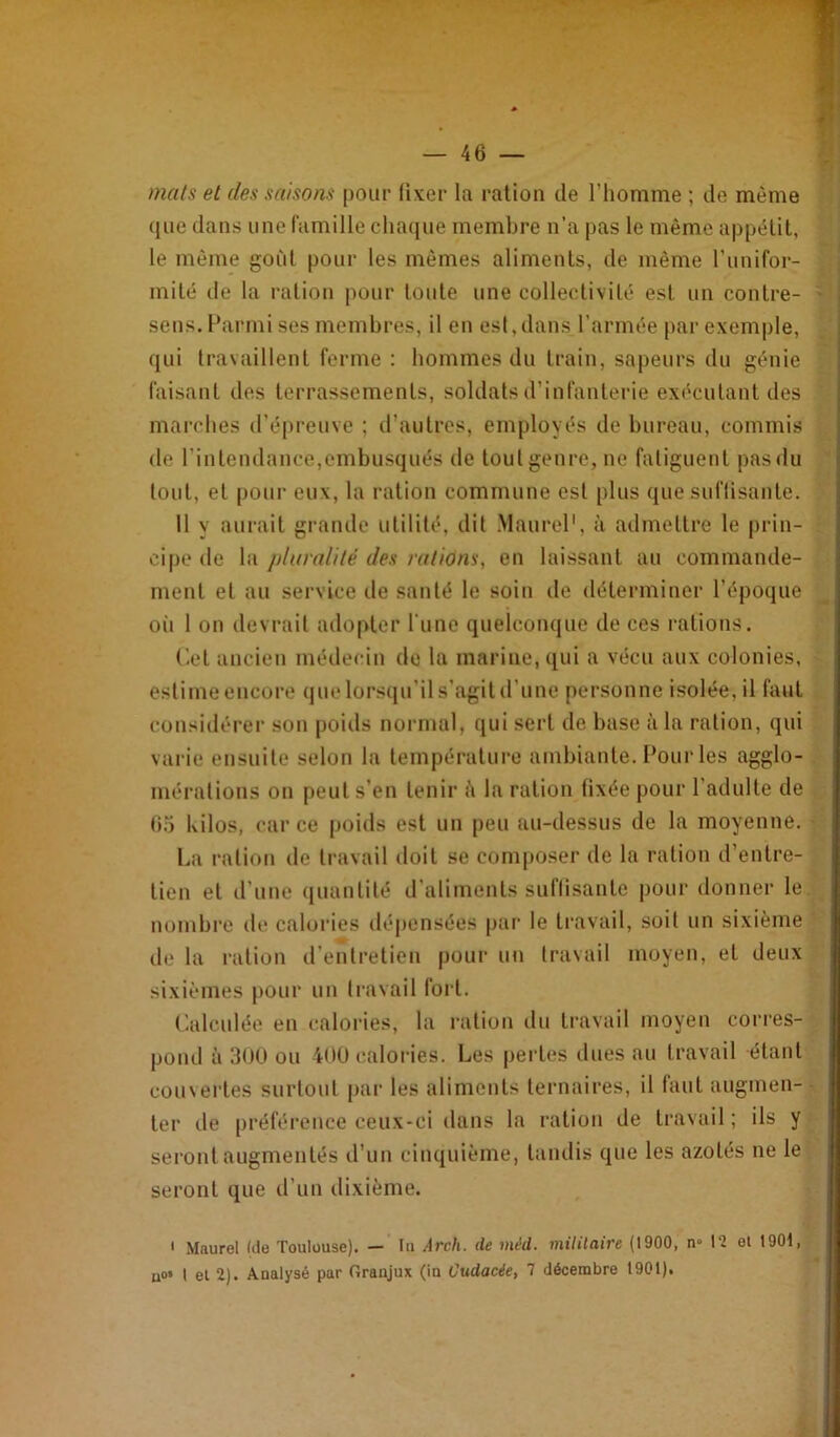 mais et des saisons pour fixer la ration de l’homme ; de même que dans une famille chaciue membre n’a i)as le même appétit, le même goût pour les mêmes aliments, de même l’unifor- mité de la ration pour toute une collectivité est un contre- sens. Parmi ses membres, il en est,dans l’armée parexem|)le, qui travaillent ferme : hommes du train, sapeurs du génie faisant des terrassements, soldats d’infanterie exécutant des marches d’épreuve ; d’autres, employés de bureau, commis de l’intendance,embusqués de tout genre, ne fatiguent pas du tout, et pour eux, la ration commune est [)lus que suffisante. 11 y aurait grande utilité, dit Maurel', à admettre le prin- cipe de la ptaraliié des rations, en laissant au commande- ment et au service de santé le soin de déterminer l’époque oii 1 on devrait adopter l'une quelconque de ces rations. ('-et ancien médecin do la marine, (lui a vécu aux colonies, estime encore que lürs(|u’il s’agit d’une personne isolée, il faut considérei' son poids nornml, qui sert de base à la ration, qui varie ensuite selon la température ambiante. Pour les agglo- mérations on peut s’en tenir û la ration fixée pour l’adulte de (io kilos, <'ar ce poids est un peu au-dessus de la moyenne. La ration de travail doit se composer de la ration d’entre- tien et il’une ([uantilé d’aliments suflisante |)our donner le nombre de caloiâes dépensées pai' le travail, soit un sixième de la i-ation d’entretien pour lui travail moyen, et deux sixièmes pour un travail fort. Calculée en calories, la ration du travail moyen corres- pond à 300 ou 400 calories. Les pertes dues au travail étant couvertes surtout par les aliments ternaires, il faut augmen- ter de [)référence ceux-ci dans la ration de travail ; ils y seront augmentés d’un cinquième, tandis que les azotés ne le seront que d’un dixième. ' Maurel (de Toulouse). — In Arch. de méd. mililaire (1900, n» 12 el 1901, uo» I el 2). Analysé par Oranjux (ia Cudacie, 7 décembre 1901).