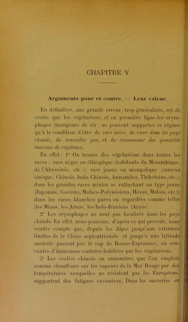 Arj^umonls pour et contre. — Leur valeur. Kn (léiinilivo, une grande erreur, trop (hiéralisée, est de ci’oire (jue les végétariens, el en première ligne les oi'yzo- phages (mangeurs de riz', ne peuvenl supporter ce régime qu’à la eoudition d'êtia' de rare «o/rr, de v'm'e dans les pays c/atads, de Iracailler pea, et de consommer des qaantités énormes de réf/étaiu\ Kn ell'et : 1“ t^n trouve des végétariens dans toutes les races : race uègi-e ou élliiopi(|ue (liabitants du Mozambique, de l’Abyssinie, etc.): race jaune ou mongolique (rameau sinè(|ue, Cbinois, Indo-Kbinois, Annamit(‘S, Tbihétains, etc.); dans les grandes races mixtes se ratlacbani au type jaune (.laponais, Coréens, Malaco-I’olynésiens, Ilovas, Malais, etc.); dans les races blam-bes pures ou regardées comme telles (les Miaos, les Aïnos, les Indo-Iraniens (Aryas). ± Les oryzo|)bages ne sont |>as localisés dans les pays (diauds. Kn ell’et, nous pouvons, d’après ce (|ui précède, nous rendre compte que, depuis les AI|>es jusqu’aux extrêmes limites de la Cbine septentrionale et jusqu’à une latitude austi'ale passant par le ca|) de Bonne-Kspérance, on ren- contre d’immenses contrées babitées par les végétai'iens. Les coolies cbinois ou annamites, que l’on emploie comme cbauHeurs sur les vaj)eurs de la Mer Jtouge par des températures auxquelles ne résistent pas les Kuropéens, supportent des l’aligues excessives. Dans les sucreries ou