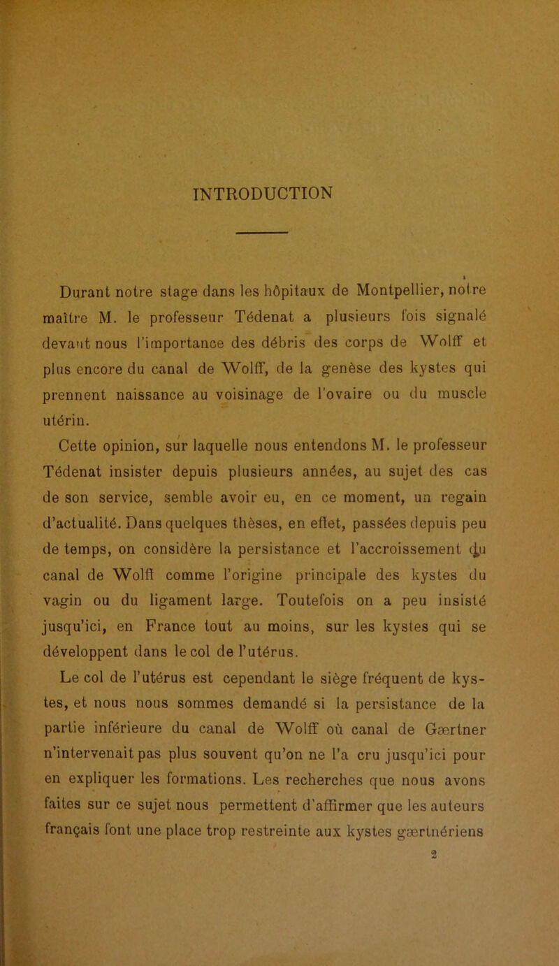 INTRODUCTION Durant notre stage clans les hôpitaux de Montpellier, noire maître M. le professeur Tédenat a plusieurs fois signalé devant nous l’importance des débris des corps de Wolff et plus encore du canal de Wolff, de la genèse des kystes qui prennent naissance au voisinage de l’ovaire ou du muscle utérin. Cette opinion, sur laquelle nous entendons M. le professeur Tédenat insister depuis plusieurs années, au sujet des cas de son service, semble avoir eu, en ce moment, un regain d’actualité. Dans quelques thèses, en effet, passées depuis peu de temps, on considère la persistance et l’accroissement c^u canal de Wolff comme l’origine principale des kystes du vagin ou du ligament large. Toutefois on a peu insisté jusqu’ici, en France tout au moins, sur les kystes qui se développent dans le col de l’utérus. Le col de l’utérus est cependant le siège fréquent de kys- tes, et nous nous sommes demandé si la persistance de la partie inférieure du canal de Wolff où canal de Gærtner n’intervenait pas plus souvent qu’on ne l’a cru jusqu’ici pour en expliquer les formations. Les recherches que nous avons faites sur ce sujet nous permettent d’affirmer que les auteurs français lont une place trop restreinte aux kystes gærtnériens