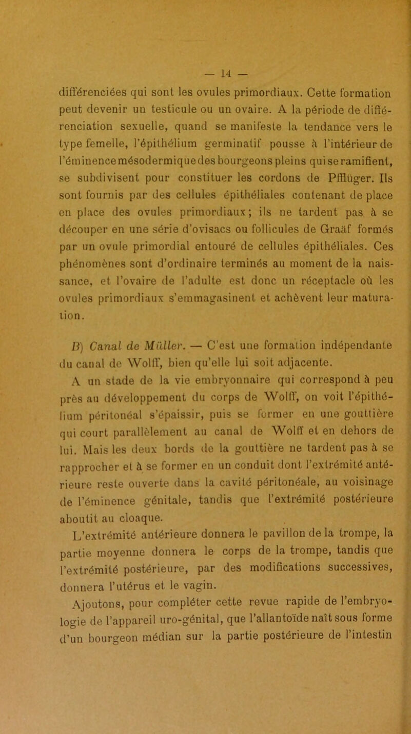 différenciées qui sont les ovules primordiaux. Cette formation peut devenir uu testicule ou un ovaire. A la période de diffé- renciation sexuelle, quand se manifeste la tendance vers le type femelle, l’épithélium germinatif pousse îi l’intérieur de l’éminence mésodermiquedes bourgeons pleins qui se ramifient, se subdivisent pour constituer les cordons de Pfflüger. Ils sont fournis par des cellules épithéliales contenant de place en place des ovules primordiaux; ils ne tardent pas à se découper en une série d’ovisacs ou follicules de Graiif formés par un ovule primordial entouré de cellules épithéliales. Ces phénomènes sont d’ordinaire terminés au moment de la nais- sance, et l’ovaire de l’adulte est donc un réceptacle où les ovules primordiaux s’emmagasinent et achèvent leur matura- tion. /}) Canal de Millier. — C’est une formation indépendante du canal de Wolff', bien qu’elle lui soit adjacente. A un stade de la vie embryonnaire qui correspond à peu près au développement du corps de Wolff-, on voit l’épithé- lium péritonéal s’épaissir, puis se former en une gouttière qui court parallèlement au canal de Wolff et en dehors de lui. Mais les deux bords de la gouttière ne tardent pas à se rapprocher et à se former en un conduit dont l’extrémité anté- rieure reste ouverte dans la cavité péritonéale, au voisinage de l’éminence génitale, tandis que l’extrémité postérieure aboutit au cloaque. L’extrémité antérieure donnera le pavillon delà trompe, la partie moyenne donnera le corps de la trompe, tandis que l’extrémité postérieure, par des modifications successives, donnera l’utérus et le vagin. Ajoutons, pour compléter cette revue rapide de l’embryo- logie de l’appareil uro-génital, que l’allantoïde naît sous forme d’un bourgeon médian sur la partie postérieure de l’intestin