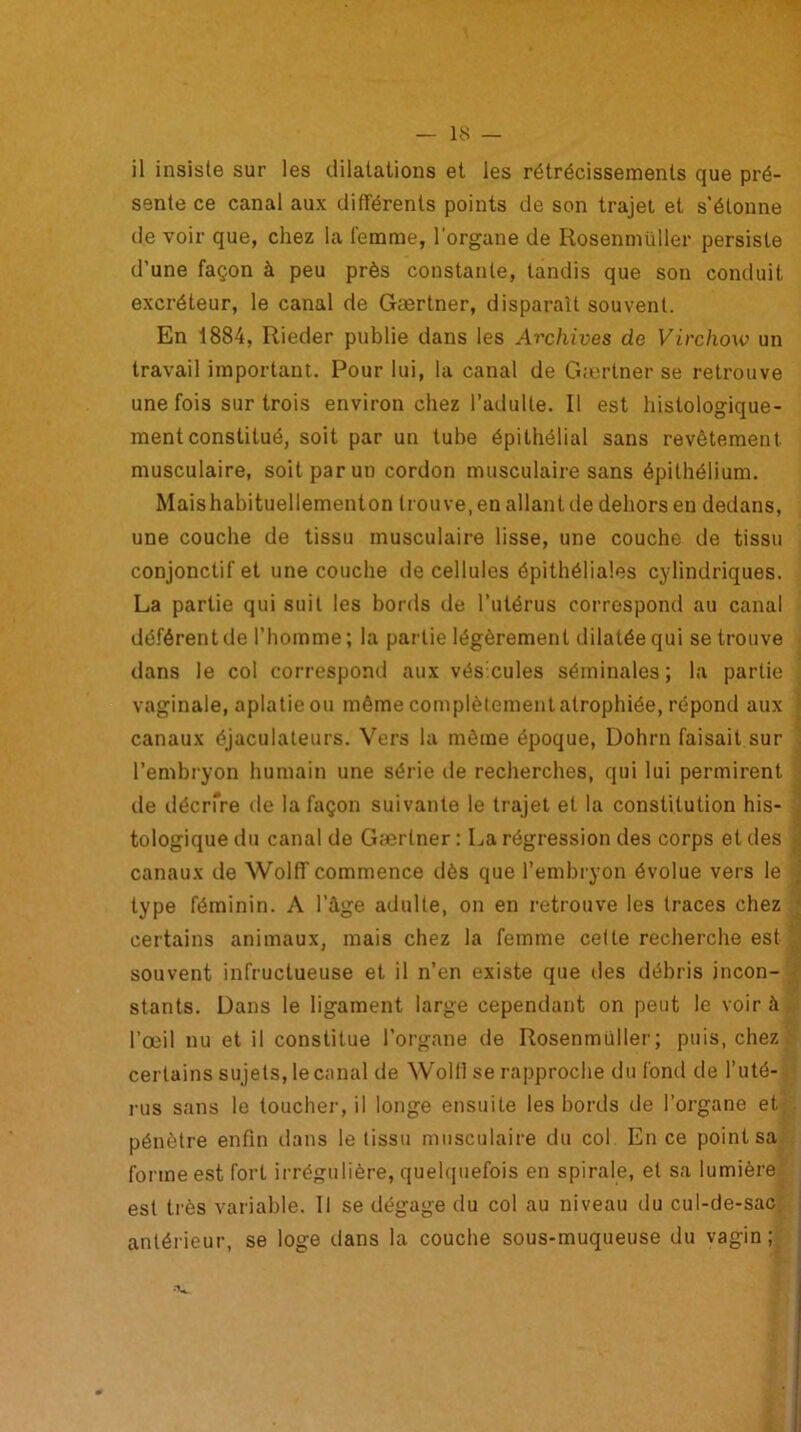 il insiste sur les dilatations et les rétrécissements que pré- sente ce canal aux différents points de son trajet et s'étonne de voir que, chez la femme, l'organe de Rosenmüller persiste d’une façon à peu près constante, tandis que son conduit excréteur, le canal de Gærtner, disparaît souvent. En 1884, Rieder publie dans les Archives de Virchow un travail important. Pour lui, la canal de Gærtner se retrouve une fois sur trois environ chez l’adulte. Il est histologique- ment constitué, soit par un tube épithélial sans revêtement musculaire, soit par un cordon musculaire sans épithélium. Maishabituellementon trouve, en allant de dehors en dedans, une couche de tissu musculaire lisse, une couche de tissu conjonctif et une couche de cellules épithéliales cylindriques. La partie qui suit les bords de l’utérus correspond au canal déférent de l’homme; la partie légèrement dilatée qui se trouve dans le col correspond aux vés cules séminales; la partie vaginale, aplatie ou même complètement atrophiée, répond aux canaux ôjaculateurs. Vers la même époque, Dohrn faisait sur l’embryon humain une série de recherches, qui lui permirent de décrfre de la façon suivante le trajet et la constitution his- tologique du canal de Gærtner : La régression des corps et tles canaux de Wolff commence dès que l’embryon évolue vers le type féminin. A l’âge adulte, on en retrouve les traces chez certains animaux, mais chez la femme cette recherche est souvent infructueuse et il n’en existe que des débris incon- stants. Dans le ligament large cependant on peut le voir à l’œil nu et il constitue l’organe de Rosenmüller; puis, chez certains sujets, le canal de Woltl se rapproche du fond de l’uté- rus sans le toucher, il longe ensuite les bords de l’organe et pénètre enfin dans le tissu musculaire du col En ce point sa forme est fort irrégulière, quelquefois en spirale, et sa lumière est très variable. Il se dégage du col au niveau antérieur, se loge dans la couche sous-muqueu w