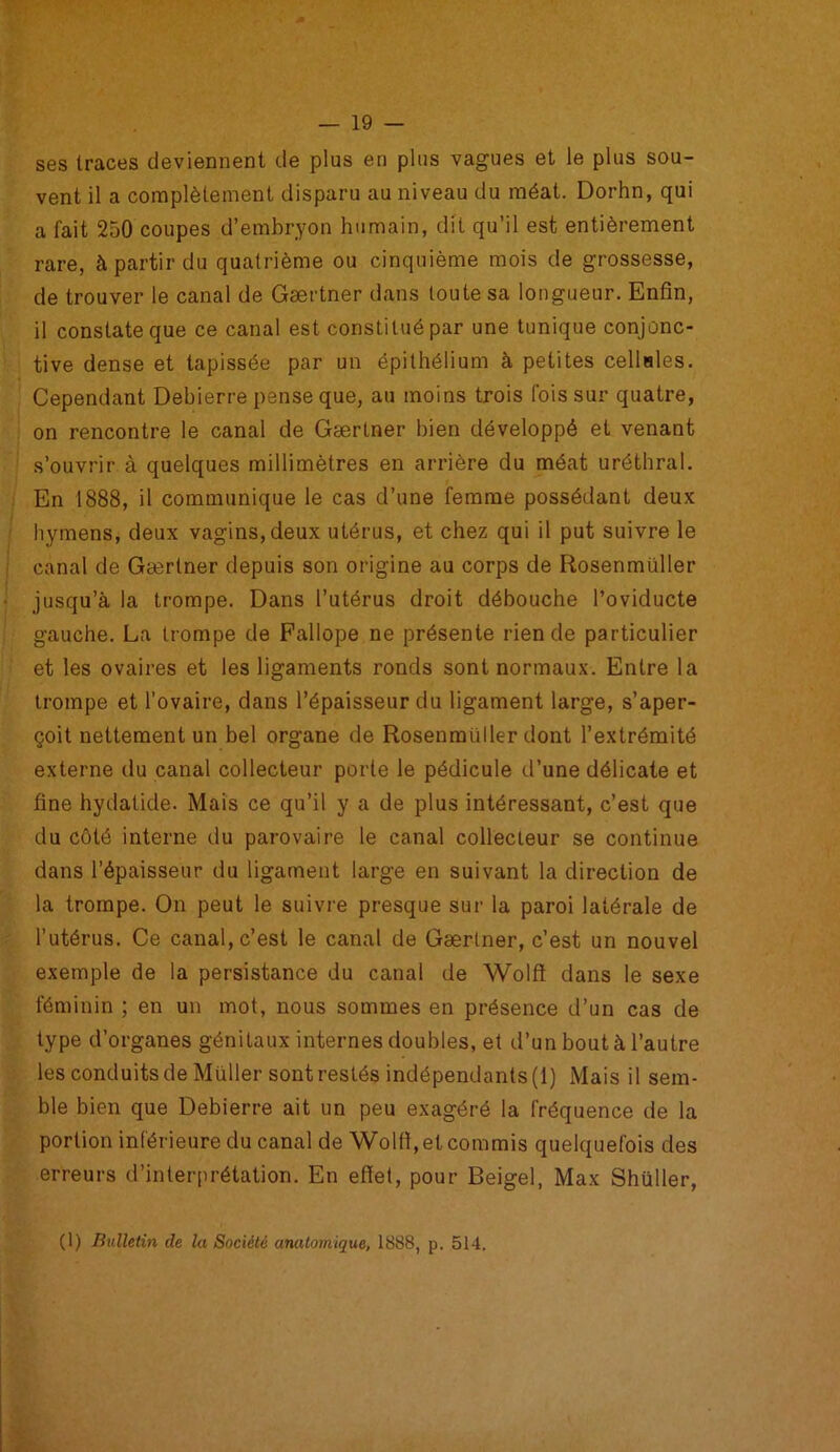 ses traces deviennent de plus en plus vagues et le plus sou- vent il a complètement disparu au niveau du méat. Dorhn, qui a fait 250 coupes d’embryon humain, dit qu’il est entièrement rare, à partir du quatrième ou cinquième mois de grossesse, de trouver le canal de Gærtner dans toute sa longueur. Enfin, il constate que ce canal est constitué par une tunique conjonc- tive dense et tapissée par un épithélium à petites cellules. Cependant Debierre pense que, au moins trois fois sur quatre, on rencontre le canal de Gærtner bien développé et venant s’ouvrir à quelques millimètres en arrière du méat uréthral. En 1888, il communique le cas d’une femme possédant deux hymens, deux vagins, deux utérus, et chez qui il put suivre le canal de Gærtner depuis son origine au corps de Rosenmüller jusqu’à la trompe. Dans l’utérus droit débouche l’oviducte gauche. La trompe de Fallope ne présente rien de particulier et les ovaires et les ligaments ronds sont normaux. Entre la trompe et l’ovaire, dans l’épaisseur du ligament large, s’aper- çoit nettement un bel organe de Rosenmüller dont l’extrémité externe du canal collecteur porte le pédicule d’une délicate et fine hydatide. Mais ce qu’il y a de plus intéressant, c’est que du côté interne du parovaire le canal collecteur se continue dans l’épaisseur du ligament large en suivant la direction de la trompe. On peut le suivre presque sur la paroi latérale de l’utérus. Ce canal, c’est le canal de Gærtner, c’est un nouvel exemple de la persistance du canal de Wolft dans le sexe féminin ; en un mot, nous sommes en présence d’un cas de type d’organes génitaux internes doubles, et d’un bout à l’autre les conduits de Muller sont restés indépendants (1) Mais il sem- ble bien que Debierre ait un peu exagéré la fréquence de la portion inférieure du canal de Wolft, et commis quelquefois des erreurs d’interprétation. En effet, pour Beigel, Max Shüller, (1) Bulletin de la Société anatomique, 1888, p. 514.