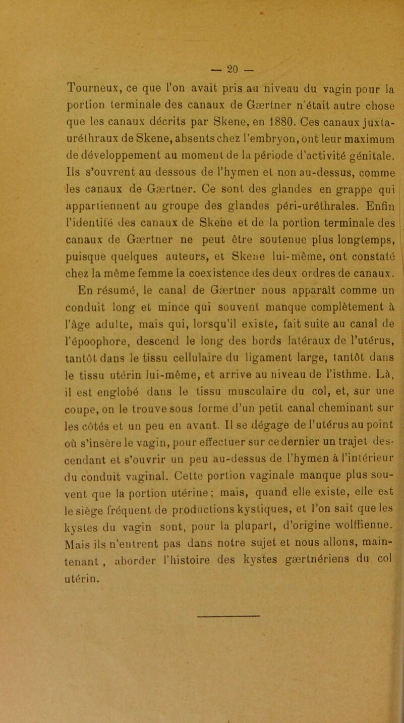 Tourneux, ce que l’on avait pris au niveau du vagin pour la portion terminale des canaux de Gærtner n’était autre chose que les canaux décrits par Skene, en 1880. Ces canauxjuxta- urélhraux de Skene, absents chez l’embryon, ont leur maximum de développement au moment de la période d’activité génitale. Ils s’ouvrent au dessous de l’hymen et non au-dessus, comme les canaux de Gærtner. Ce sont des glandes en grappe qui appartiennent au groupe des glandes péri-uréthrales. Enfin l’identité des canaux de Skene et de la portion terminale des canaux de Gærtner ne peut être soutenue plus longtemps, puisque quelques auteurs, et Skene lui-même, ont constaté chez la même femme la coexistence des deux ordres de canaux. En résumé, le canal de Ga'rtner nous apparaît comme un conduit long et mince qui souvent manque complètement à l’âge adulte, mais qui, lorsqu’il existe, fait suite au canal de l’époophore, descend le long des bords latéraux de l’utérus, tantôt dans le tissu cellulaire du ligament large, tantôt dans le tissu utérin lui-même, et arrive au niveau de l’isthme. Là, il est englobé dans le tissu musculaire du col, et, sur une coupe, on le trouve sous (orme d’un petit canal cheminant sur les côtés et un peu en avant. Il se dégage de l’utérus au point où s’insère le vagin, pour effectuer sur ce dernier un trajet des- cendant et s’ouvrir un peu au-dessus de l’hymen à l’intérieur du conduit vaginal. Cette portion vaginale manque plus sou- vent que la portion utérine; mais, quand elle existe, elle est le siège fréquent de productions kystiques, et l’on sait que les kystes du vagin sont, pour la plupart, d’origine wolffienne. Mais ils n’entrent pas dans notre sujet et nous allons, main- tenant , aborder l’histoire des kystes gærtnériens du col utérin.