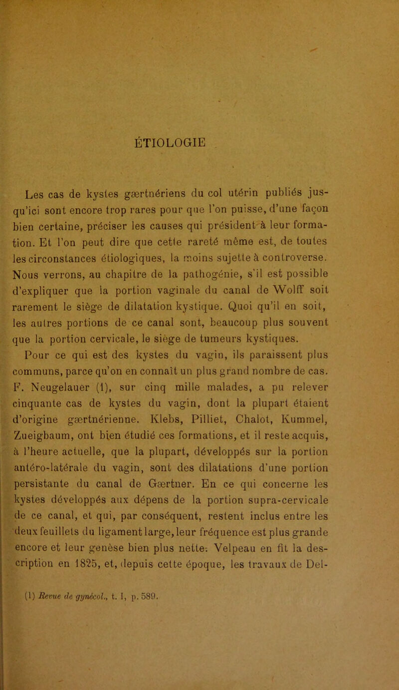 ÉTIOLOGIE Les cas de kystes gærtnériens du col utérin publiés jus- qu’ici sont encore trop rares pour que l’on puisse, d’une façon bien certaine, préciser les causes qui président à leur forma- tion. Et l’on peut dire que cette rareté même est, de toutes les circonstances étiologiques, la moins sujette à controverse. Nous verrons, au chapitre de la pathogénie, s’il est possible d’expliquer que la portion vaginale du canal de Wolff soit rarement le siège de dilatation kystique. Quoi qu’il en soit, les autres portions de ce canal sont, beaucoup plus souvent que la portion cervicale, le siège de tumeurs kystiques. Pour ce qui est des kystes du vagin, ils paraissent plus communs, parce qu’on en connaît un plus grand nombre de cas. F. Neugelauer (1), sur cinq mille malades, a pu relever cinquante cas de kystes du vagin, dont la plupart étaient d’origine gærtnérienne. lvlebs, Pilliet, Chalot, Kummel, Zueigbaum, ont bien étudié ces formations, et il reste acquis, à l’heure actuelle, que la plupart, développés sur la portion antéro-latérale du vagin, sont des dilatations d’une portion persistante du canal de Gærtner. En ce qui concerne les kystes développés aux dépens de la portion supra-cervicale de ce canal, et qui, par conséquent, restent inclus entre les deux feuillets du ligament large,leur fréquence est plus grande encore et leur genèse bien plus nette. Velpeau en fit la des- cription en 1825, et, depuis cette époque, les travaux de Del-