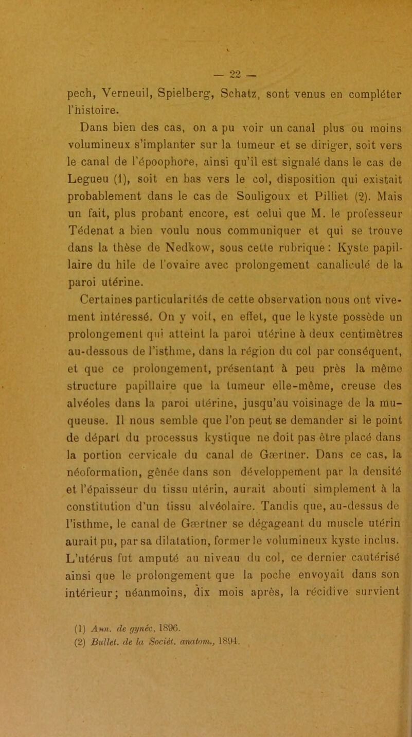 pech, Verneuil, Spielberg, Schatz, sont venus en compléter l’histoire. Dans bien des cas, on a pu voir un canal plus ou moins volumineux s’implanter sur la tumeur et se diriger, soit vers le canal de l’époophore, ainsi qu’il est signalé dans le cas de Legueu (1), soit en bas vers le col, disposition qui existait probablement dans le cas de Souligoux et Pilliet (2). Mais un fait, plus probant encore, est celui que M. le professeur Tédenat a bien voulu nous communiquer et qui se trouve dans la thèse de Nedkow, sous cette rubrique: Kyste papil- laire du hile de l'ovaire avec prolongement canaliculd de la paroi utérine. Certaines particularités de cette observation nous ont vive- ment intéressé. On y voit, en effet, que le kyste possède un prolongement qui atteint la paroi utérine à, deux centimètres au-dessous de l’isthme, dans la région du col par conséquent, et que ce prolongement, présentant à peu près la mémo structure papillaire que la tumeur elle-même, creuse des alvéoles dans la paroi utérine, jusqu’au voisinage de la mu- queuse. Il nous semble que l’on peut se demander si le point de départ du processus kystique ne doit pas être placé dans la portion cervicale du canal de Gærtner. Dans ce cas, la néoformation, gênée dans son développement par la densité et l’épaisseur du tissu utérin, aurait abouti simplement h la constitution d’un tissu alvéolaire. Tandis que, au-dessus de l’isthme, le canal de Gærtner se dégageant du muscle utérin aurait pu, par sa dilatation, former le volumineux kyste inclus. L’utérus fut amputé au niveau du col, ce dernier cautérisé ainsi que le prolongement que la poche envoyait dans son intérieur; néanmoins, dix mois après, la récidive survient (1) Ann. île f/ynéc, 1896.