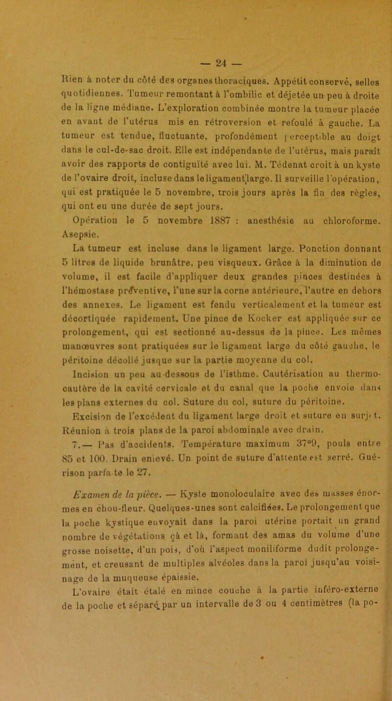 Rien à noter du côté des organes thoraciques. Appétit conservé, selles quotidiennes. Tumeur remontant à l’ombilic et déjetée un peu à droite de la ligne médiane. L’exploration combinée montre la tumeur placée en avant de l’utérus mis en rétroversion et refoulé à gauche. La tumeur est tendue, fluctuante, profondément | erceptible au doigt dans le cul-de-sac droit. Elle est indépendante de l’utérus, mais paraît avoir des rapports de contiguïté avec lui. M. Tédenat croit à un kyste de l’ovaire droit, inclusedansleligamentjlarge.il surveille l'opération, qui est pratiquée le 5 novembre, trois jours après la fin des règles, qui ont eu une durée de sept jours. Opération le 5 novembre 1887 : anesthésie au chloroforme. Asepsie. La tumeur est incluse dans le ligament large. Ponction donnant 5 litres de liquide brunâtre, peu visqueux. Grâce à la diminution de volume, il est facile d’appliquer deux grandes pinces destinées à l’hémostase préventive, l’une sur la corne antérieure, l’autre en dehors des annexes. Le ligament est fendu verticalement et la tumeur est décortiquée rapidement. Une pince de Kocker est appliquée sur ce prolongement, qui est sectionné au-dessus de la pince. Les mêmes manoeuvres sont pratiquées sur le ligament large du côté gauche, le péritoine décollé jusque sur la partie moyenne du col. Incision un peu au-dessous de l’isthme. Cautérisation au thermo- cautère de la cavité cervicale et du canal que la poche envoie dans les plans externes du col. Suture du col, suture du péritoine. Excision de l’excédent du ligament large droit et suture en surj* t.. Réunion à trois plans de la paroi abdominale avec drain. 7.— l'as d'accidents. Température maximum 37°9, pouls entie 85 et 100. Drain enlevé. Un point de suture d’attente est serré. Gué- rison parfa te le 27. Examen de la pièce. — Kyste monoloculaire avec des masses énor- mes en chou-fleur. Quelques-unes sont calcifiées. Le prolongement que la poche kystique envoyait dans la paroi utérine portait un grand nombre de végétations çà et là, formant des amas du volume d’une grosse noisette, d’un pois, d’où l’aspect moniliforme dudit prolonge- ment, et creusant de multiples alvéoles dans la paroi jusqu’au voisi- nage de la muqueuse épaissie. L’ovaire était étalé en mince couche à la partie inféro-externe