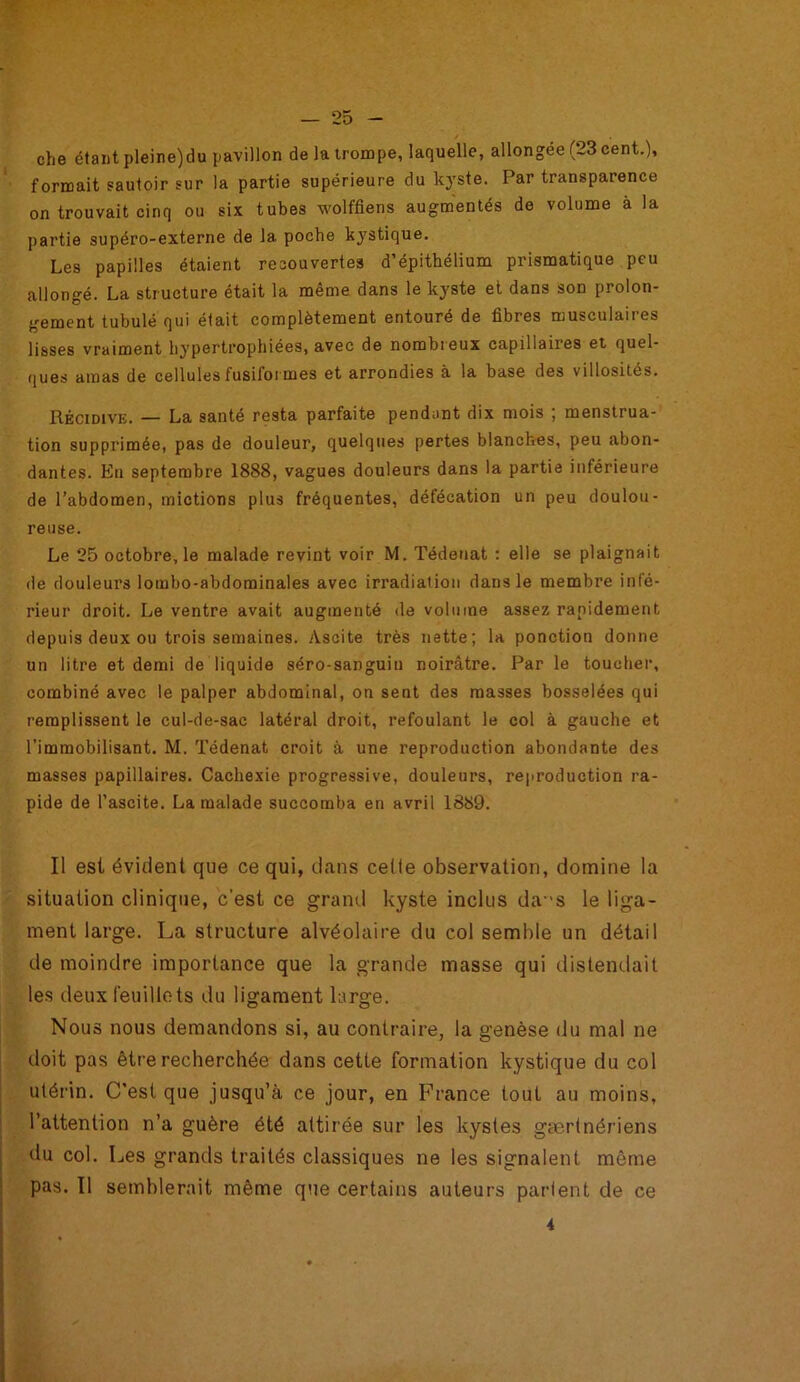 / che étant pleine)du pavillon de la trompe, laquelle, allongée (23 cent.), formait sautoir sur la partie supérieure du kyste. Par transparence on trouvait cinq ou six tubes wolffiens augmentés de volume à la partie supéro-externe de la poche kystique. Les papilles étaient recouvertes d’épithélium prismatique peu allongé. La structure était la même dans le kyste et dans son prolon- gement tubulé qui était complètement entouré de fibres musculaires lisses vraiment hypertrophiées, avec de nombreux capillaires et quel- ques amas de cellules fusiformes et arrondies à la base des villosités. Récidive. — La santé resta parfaite pendant dix mois ; menstrua- tion supprimée, pas de douleur, quelques pertes blanches, peu abon- dantes. En septembre 1888, vagues douleurs dans la partie inférieure de l’abdomen, mictions plus fréquentes, défécation un peu doulou- reuse. Le 25 octobre, le malade revint voir M. Tédenat : elle se plaignait de douleurs lombo-abdominales avec irradiation dans le membre infé- rieur droit. Le ventre avait augmenté de volume assez rapidement depuis deux ou trois semaines. Ascite très nette; la ponction donne un litre et demi de liquide séro-sanguin noirâtre. Par le toucher, combiné avec le palper abdominal, on sent des masses bosselées qui remplissent le cul-de-sac latéral droit, refoulant le col à gauche et l’immobilisant. M. Tédenat croit à une reproduction abondante des masses papillaires. Cachexie progressive, douleurs, reproduction ra- pide de l’ascite. La malade succomba en avril 1889. Il est évident que ce qui, clans celle observation, domine la situation clinique, c’est ce grand kyste inclus das le liga- ment large. La structure alvéolaire du col semble un détail de moindre importance que la grande masse qui distendait les deux feuillets du ligament large. Nous nous demandons si, au contraire, la genèse du mal ne doit pas être recherchée dans cette formation kystique du col utérin. C'est que jusqu’à ce jour, en France tout au moins, l’attention n’a guère été attirée sur les kystes gærtnériens du col. Les grands traités classiques ne les signalent môme pas. Il semblerait même que certains auteurs parlent de ce 4