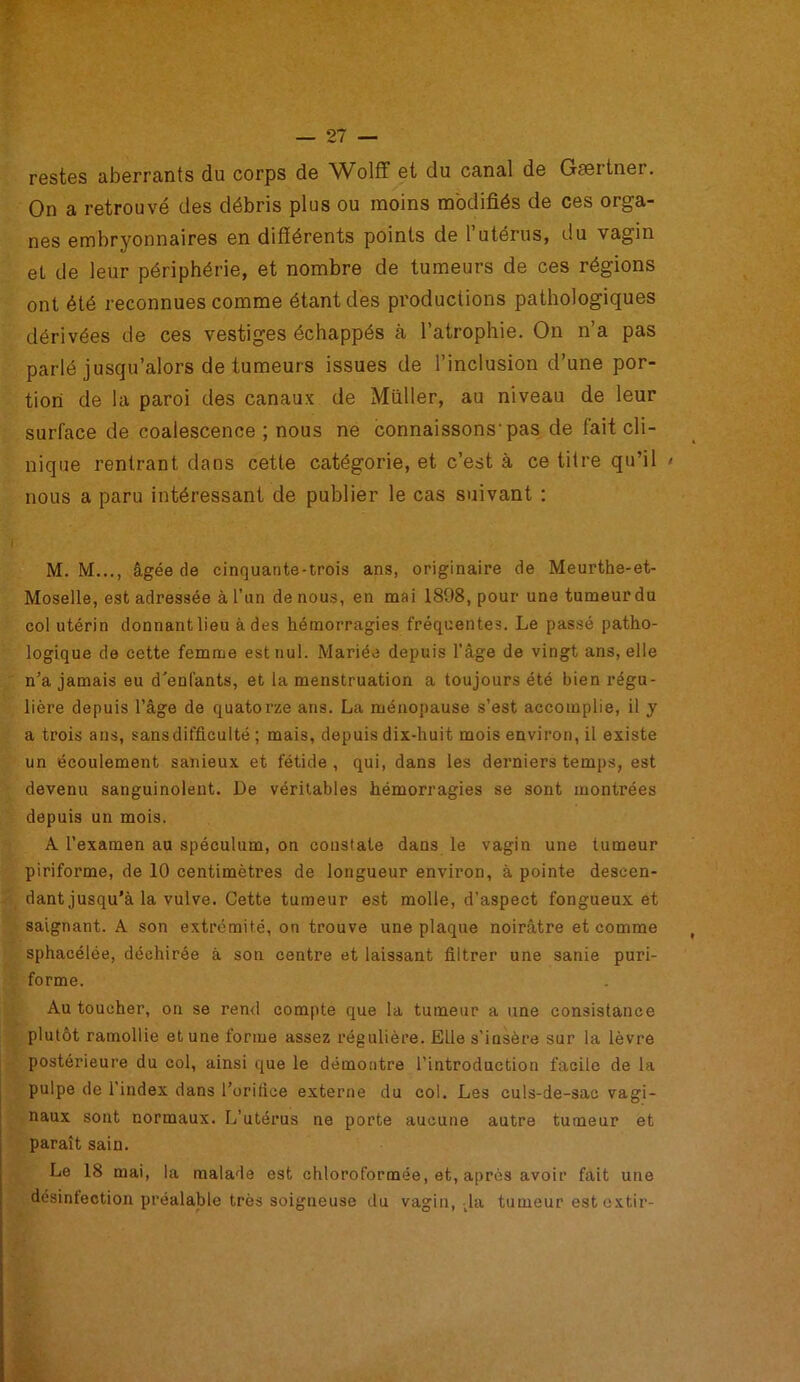 restes aberrants du corps de Wolff et du canal de Gsertner. On a retrouvé des débris plus ou moins modifiés de ces orga- nes embryonnaires en différents points de l’utérus, du vagin et de leur périphérie, et nombre de tumeurs de ces régions ont été reconnues comme étant des productions pathologiques dérivées de ces vestiges échappés à l’atrophie. On n’a pas parlé jusqu’alors de tumeurs issues de l’inclusion d’une por- tion de la paroi des canaux de Millier, au niveau de leur surface de coalescence ; nous ne connaissons-pas de fait cli- nique rentrant dans cette catégorie, et c’est à ce titre qu’il > nous a paru intéressant de publier le cas suivant : M. M..., âgée de cinquante-trois ans, originaire de Meurthe-et- Moselle, est adressée à l'un de nous, en mai 1898, pour une tumeur du col utérin donnant lieu à des hémorragies fréquentes. Le passé patho- logique de cette femme est nul. Mariée depuis l’âge de vingt ans, elle n’a jamais eu d'enfants, et la menstruation a toujours été bien régu- lière depuis l’âge de quatorze ans. La ménopause s’est accomplie, il y a trois ans, sans difficulté ; mais, depuis dix-huit mois environ, il existe un écoulement sanieux et fétide, qui, dans les derniers temps, est devenu sanguinolent. De véritables hémorragies se sont montrées depuis un mois. A l’examen au spéculum, on constate daus le vagin une tumeur piriforme, de 10 centimètres de longueur environ, à pointe descen- dant jusqu’à la vulve. Cette tumeur est molle, d’aspect fongueux et saignant. A son extrémité, on trouve une plaque noirâtre et comme sphacélée, déchirée à son centre et laissant filtrer une sanie puri- forme. Au toucher, on se rend compte que la tumeur a une consistance plutôt ramollie et une forme assez régulière. Elle s’insère sur la lèvre postérieure du col, ainsi que le démontre l’introduction facile de la pulpe de l’index dans l’orifice externe du col. Les culs-de-sac vagi- naux sont normaux. L’utérus ne porte aucune autre tumeur et paraît sain. Le 18 mai, la malade est chloroformée, et, après avoir fait une désinfection préalable très soigneuse du vagin, la tumeur est extir-