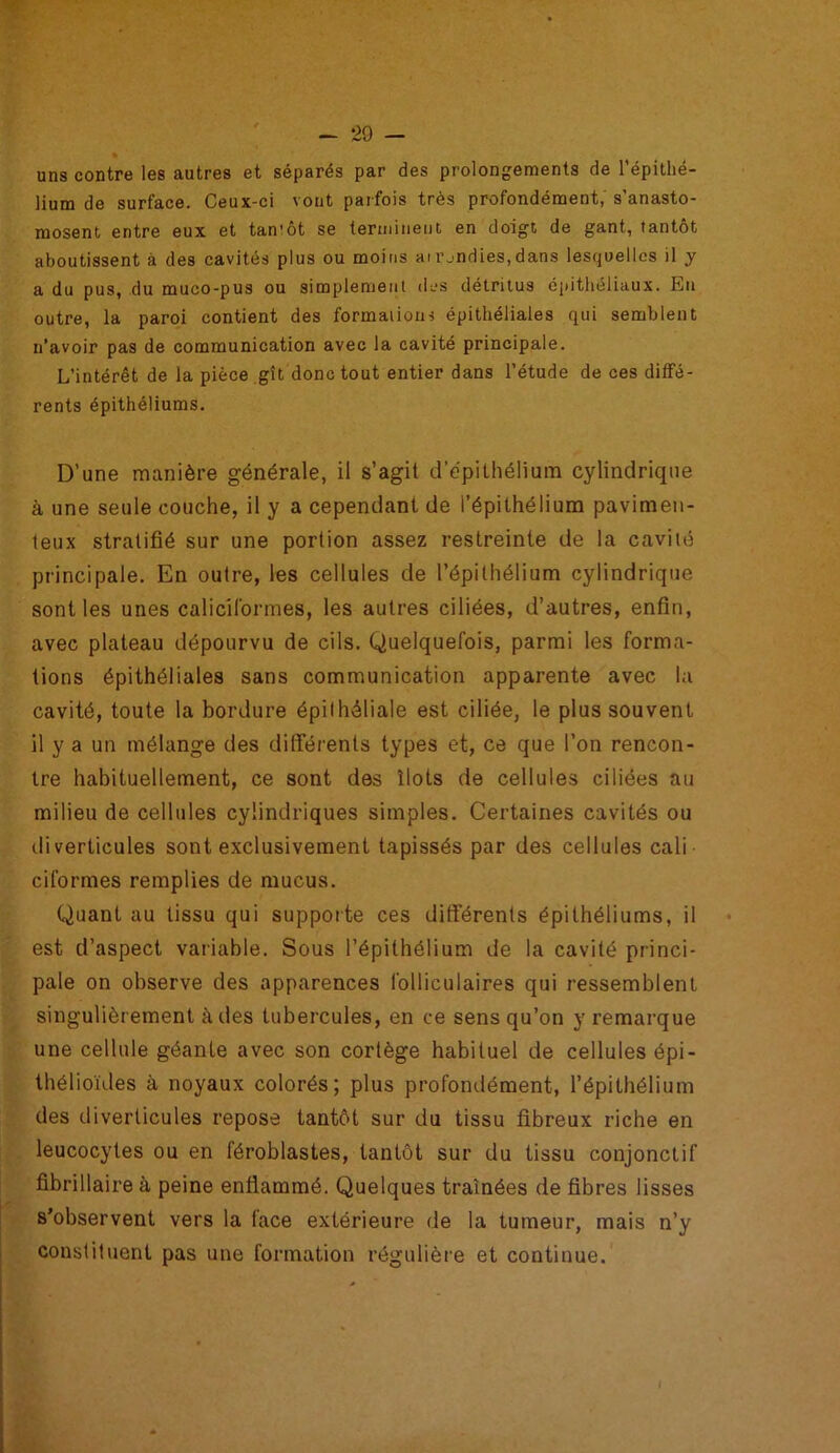 uns contre les autres et séparés par des prolongements de l’épithé- lium de surface. Ceux-ci vont parfois très profondément, s’anasto- mosent entre eux et tan'ôt se terminent en doigt de gant, tantôt aboutissent à des cavités plus ou moins ai rjndies,dans lesquelles il y a du pus, du muco-pus ou simplement des détritus épithéliaux. En outre, la paroi contient des formations épithéliales qui semblent n’avoir pas de communication avec la cavité principale. L’intérêt de la pièce gît donc tout entier dans l’étude de ces diffé- rents épithéliums. D’une manière générale, il s’agit d’épithélium cylindrique à une seule couche, il y a cependant de l’épithélium pavimen- teux stratifié sur une portion assez restreinte de la cavité principale. En outre, les cellules de l’épithélium cylindrique sont les unes caliciformes, les autres ciliées, d’autres, enfin, avec plateau dépourvu de cils. Quelquefois, parmi les forma- tions épithéliales sans communication apparente avec la cavité, toute la bordure épithéliale est ciliée, le plus souvent il y a un mélange des différents types et, ce que l’on rencon- tre habituellement, ce sont des îlots de cellules ciliées au milieu de cellules cylindriques simples. Certaines cavités ou di verticules sont exclusivement tapissés par des cellules cali ciformes remplies de mucus. Quant au tissu qui supporte ces différents épithéliums, il est d’aspect variable. Sous l’épithélium de la cavité princi- pale on observe des apparences folliculaires qui ressemblent singulièrement à des tubercules, en ce sens qu’on y remarque une cellule géante avec son cortège habituel de cellules épi- thélioïdes à noyaux colorés; plus profondément, l’épithélium des diverticules repose tantôt sur du tissu fibreux riche en leucocytes ou en féroblastes, tantôt sur du tissu conjonctif fibrillaire à peine enflammé. Quelques traînées de fibres lisses s’observent vers la face extérieure de la tumeur, mais n’y constituent pas une formation régulière et continue.