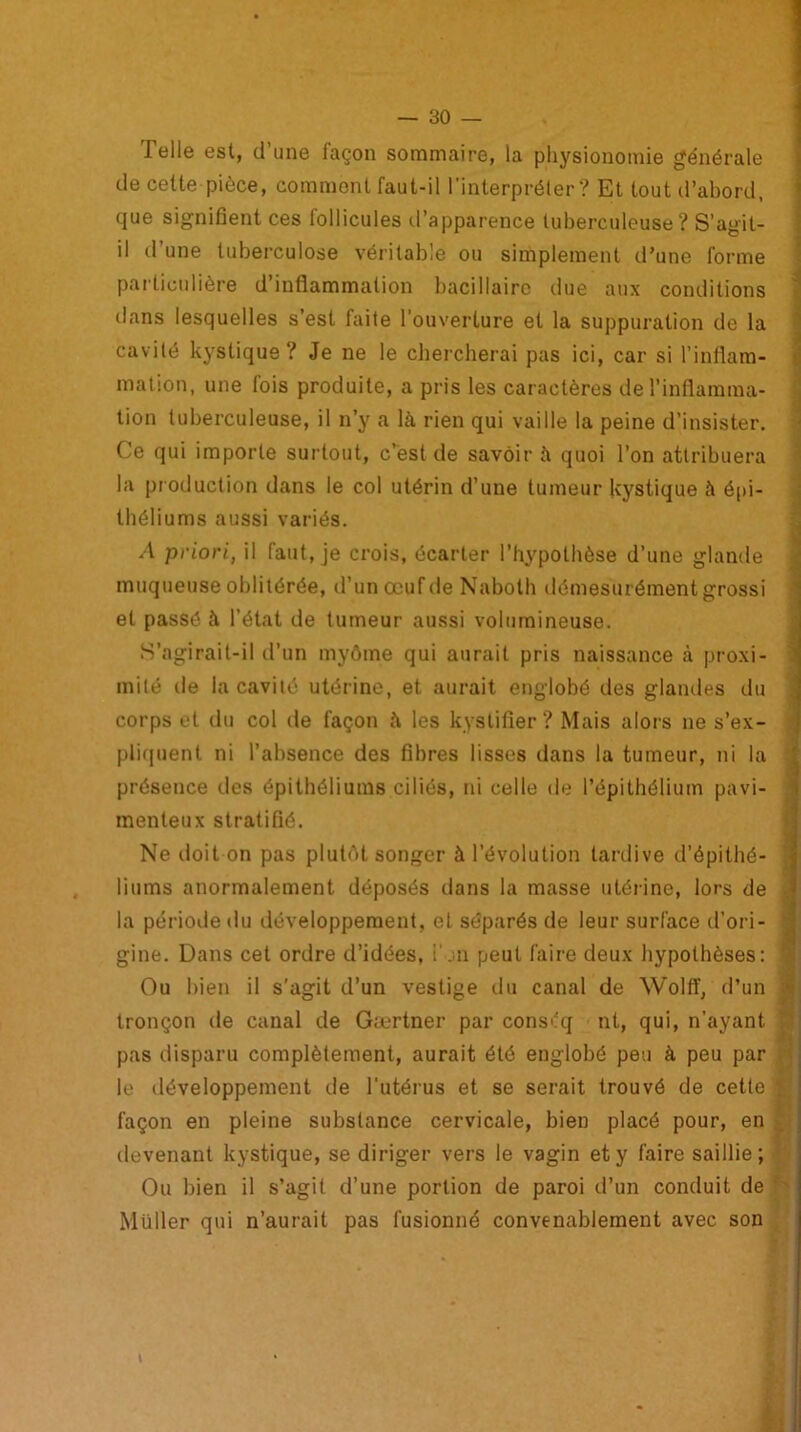 Telle est, d’une façon sommaire, la physionomie générale de cette pièce, comment faut-il l’interpréter? Et tout d’abord, que signifient ces follicules d’apparence tuberculeuse? S’agit- il il une tuberculose véritable ou simplement d’une forme particulière d’inflammation bacillaire due aux conditions dans lesquelles s’est faite l’ouverture et la suppuration de la cavité kystique? Je ne le chercherai pas ici, car si l’inflam- mation, une fois produite, a pris les caractères de l’inflamma- tion tuberculeuse, il n’y a là rien qui vaille la peine d’insister. Ce qui importe surtout, c’est de savoir à quoi l’on attribuera la production dans le col utérin d’une tumeur kystique à épi- théliums aussi variés. A priori, il faut, je crois, écarter l’hypothèse d’une glande muqueuse oblitérée, d’un œuf de Naboth démesurément grossi et passé à l’état de tumeur aussi volumineuse. S’agirait-il d’un myôme qui aurait pris naissance à proxi- mité de la cavité utérine, et aurait englobé des glandes du corps et du col de façon à les kyslifier? Mais alors ne s’ex- pliquent ni l’absence des fibres lisses dans la tumeur, ni la présence des épithéliums ciliés, ni celle de l’épithélium pavi- menteux stratifié. Ne doit on pas plutôt songer à l’évolution tardive d’épithé- ! liums anormalement déposés dans la masse utérine, lors de la période du développement, et séparés de leur surface d’ori- gine. Dans cet ordre d’idées, i’jn peut faire deux hypothèses: ' Ou bien il s'agit d’un vestige du canal de Wolff, d’un tronçon de canal de Gærtner par conséq nt, qui, n’ayant : pas disparu complètement, aurait été englobé peu à peu par le développement de l’utérus et se serait trouvé de cette f façon en pleine substance cervicale, bien placé pour, en devenant kystique, se diriger vers le vagin et y faire saillie; Ou bien il s’agit d’une portion de paroi d’un conduit de Müller qui n’aurait pas fusionné convenablement avec son