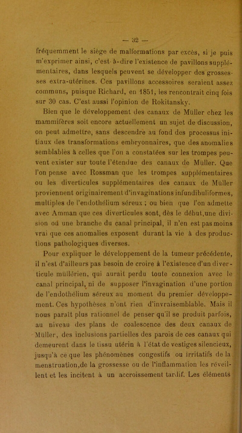 fréquemment le siège de malformations par excès, si je puis m’exprimer ainsi, c’est-à-dire l’existence de pavillons supplé- mentaires, dans lesquels peuvent se développer des grosses- ses extra-utérines. Ces pavillons accessoires seraient assez communs, puisque Richard, en 1851, les rencontrait cinq fois sur 30 cas. C’est aussi l’opinion de Rokitansky. Bien que le développement des canaux de Müller chez les mammifères soit encore actuellement un sujet de discussion, on peut admettre, sans descendre au fond des processus ini- tiaux des transformations embryonnaires, que des anomalies semblablès à celles que l’on a constatées sur les trompes peu- vent exister sur toute l’étendue des canaux de Müller. Que l’on pense avec Rossman que les trompes supplémentaires ou les diverticules supplémentaires des canaux de Müller proviennent originairement d’invaginations infundibuliformcs, multiples de l’endothélium séreux ; ou bien que l’on admette avec Amman que ces diverticules sont, dès le début,une divi- sion oïl une branche du canal principal, il n’en est pas moins vrai que ces anomalies exposent durant la vie à des produc- tions pathologiques diverses. Pour expliquer le développement de la tumeur précédente, il n’est d’ailleurs pas besoin de croire à l’existence d’un diver- ticule mùllérien, qui aurait perdu toute connexion avec le • canal principal, ni de supposer l’invagination d’une portion de l’endothélium séreux au moment du premier développe- ment. Ces hypothèses n’ont rien d’invraisemblable. Mais il nous parait plus rationnel de penser qu’il se produit parfois, au niveau des plans de coalescence des deux canaux de Müller, des inclusions partielles des parois de ces canaux qui demeurent dans le tissu utérin à l’état de vestiges silencieux, jusqu’à ce que les phénomènes congestifs ou irritatifs delà menstruation.de la grossesse ou de l’inflammation les réveil- lent et les incitent à un accroissement tardif. Les éléments