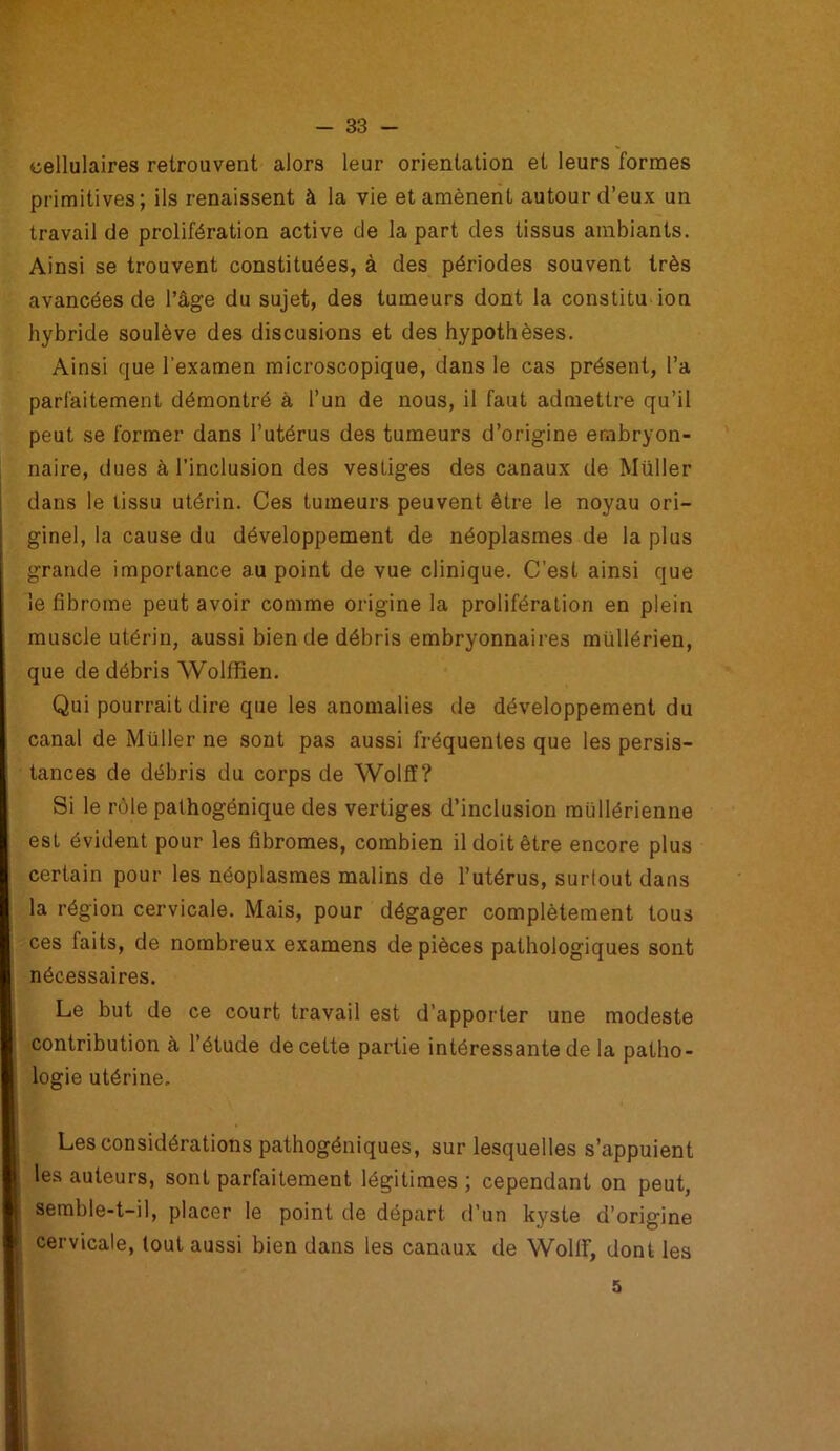 cellulaires retrouvent alors leur orientation et leurs formes primitives; ils renaissent à la vie et amènent autour d’eux un travail de prolifération active de la part des tissus ambiants. Ainsi se trouvent constituées, à des périodes souvent très avancées de l’âge du sujet, des tumeurs dont la constitu ion hybride soulève des discusions et des hypothèses. Ainsi que l’examen microscopique, dans le cas présent, l’a parfaitement démontré à l’un de nous, il faut admettre qu’il peut se former dans l’utérus des tumeurs d’origine embryon- naire, dues à l’inclusion des vestiges des canaux de Muller dans le tissu utérin. Ces tumeurs peuvent être le noyau ori- ginel, la cause du développement de néoplasmes de la plus grande importance au point de vue clinique. C’est ainsi que le fibrome peut avoir comme origine la prolifération en plein muscle utérin, aussi bien de débris embryonnaires mullérien, que de débris Wolffien. Qui pourrait dire que les anomalies île développement du canal de Muller ne sont pas aussi fréquentes que les persis- tances de débris du corps de Wolff? Si le rôle pathogënique des vertiges d’inclusion mullérienne est évident pour les fibromes, combien il doit être encore plus certain pour les néoplasmes malins de l’utérus, surtout dans la région cervicale. Mais, pour dégager complètement tous ces faits, de nombreux examens de pièces pathologiques sont nécessaires. Le but de ce court travail est d’apporter une modeste contribution à l’étude de cette partie intéressante de la patho- logie utérine. Les considérations pathogéniques, sur lesquelles s’appuient les auteurs, sont parfaitement légitimes ; cependant on peut, semble-t-il, placer le point de départ d’un kyste d’origine cervicale, tout aussi bien dans les canaux de Wolfif, dont les 5