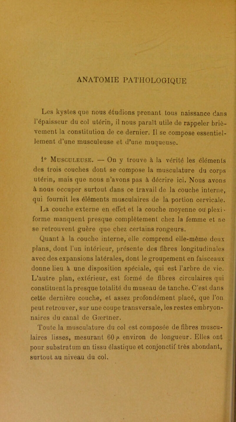 ANATOMIE PATHOLOGIQUE Les kystes que nous étudions prenant tous naissance dans l’épaisseur du col utérin, il nous paraît utile de rappeler briè- vement la constitution de ce dernier. Il se compose essentiel- lement d’une musculeuse et d’une muqueuse. 1° Musculeuse. — On y trouve à la vérité les éléments des trois couches dont se compose la musculature du corps utérin, mais que nous n’avons pas à décrire ici. Nous avons à nous occuper surtout dans ce travail de la couche interne, qui fournit les éléments musculaires de la portion cervicale. La couche externe en effet et la couche moyenne ou plexi- forme manquent presque complètement chez la femme et ne se retrouvent guère que chez certains rongeurs. Quant h la couche interne, elle comprend elle-même deux plans, dont l'un intérieur, présente des fibres longitudinales avec des expansions latérales, dont le groupement en faisceaux donne lieu à une disposition spéciale, qui est l’arbre de vie. L’autre plan, extérieur, est formé de fibres circulaires qui constituent la presque totalité du museau de tanche. C'est dans cette dernière couche, et assez profondément placé, que l’on peut retrouver, sur une coupe transversale, les restes embryon- naires du canal de Gærlner. Toute la musculature du col est composée de fibres muscu- laires lisses, mesurant 60 f* environ de longueur. Elles ont pour substratum un tissu élastique et conjonctif très abondant, surtout au niveau du col.