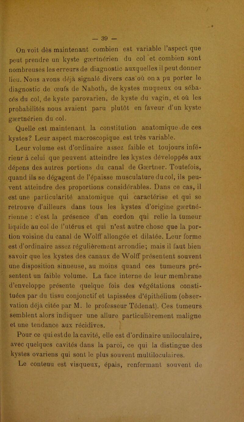 On voit dès maintenant combien est variable l’aspect que peut prendre un kyste gærtnérien du col et combien sont nombreuses les erreurs de diagnostic auxquelles il peut donner lieu. Nous avons déjà signalé divers cas où on a pu porter le diagnostic de œufs de Naboth, de kystes muqueux ou séba- cés du col, de kyste parovarien, de kyste du vagin, et où les probabilités nous avaient paru plutôt en faveur d’un kyste gærtnérien du col. Quelle est maintenant la constitution anatomique de ces kystes? Leur aspect macroscopique est très variable. Leur volume est d’ordinaire assez faible et toujours infé- rieur à celui que peuvent atteindre les kystes développés aux dépens des autres portions du canal de Gærtner. Toutefois, quand ils se dégagent de l’épaisse musculature du col, ils peu- vent atteindre des proportions considérables. Dans ce cas, il est une particularité anatomique qui caractérise et qui se retrouve d’ailleurs dans tous les kystes d’origine gærtné- rienne : c'est la présence d’un cordon qui relie la tumeur liquide au col de l’utérus et qui n’est autre chose que la por- tion voisine du canal de Wolff allongée et dilatée. Leur forme est d’ordinaire assez régulièrement arrondie; mais il faut bien savoir que les kystes des canaux de Wolff présentent souvent une disposition sinueuse, au moins quand ces tumeurs pré- sentent un faible volume. La face interne de leur membrane d’enveloppe présente quelque fois des végétations consti- tuées par du tissu conjonctif et tapissées d’épithélium (obser- vation déjà citée par M. le professeur Tédenat). Ces tumeurs semblent alors indiquer une allure particulièrement maligne et une tendance aux récidives. Pour ce qui estde la cavité, elle est d’ordinaire uniloculaire, avec quelques cavités dans la paroi, ce qui la distingue des kystes ovariens qui sont le plus souvent multiloculaires. Le conteuu est visqueux, épais, renfermant souvent de