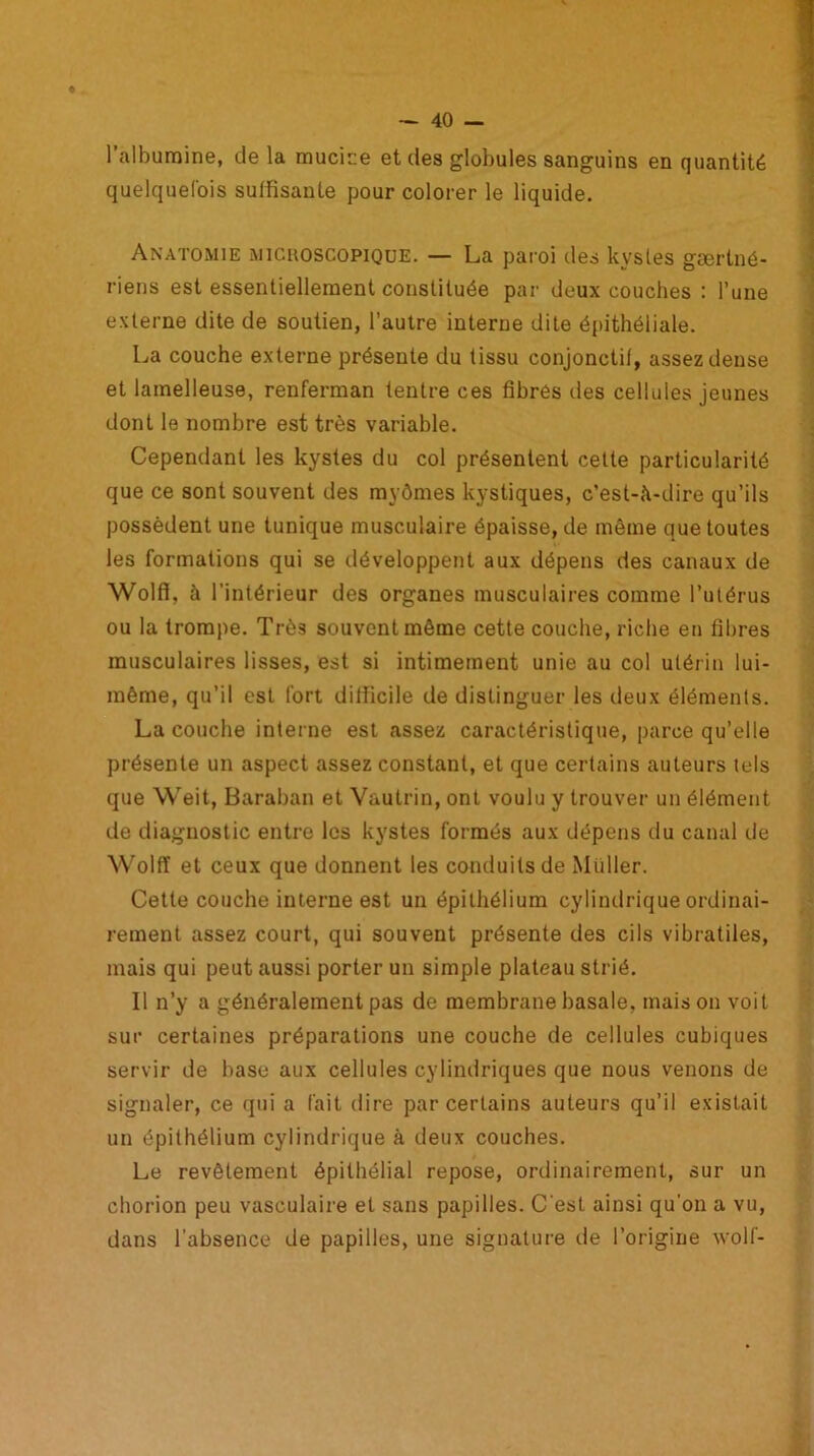 l’albumine, de la mucice et des globules sanguins en quantité quelquefois suffisante pour colorer le liquide. Anatomie michoscopique. — La paroi des kystes gærtné- riens est essentiellement constituée par deux couches : l’une externe dite de soutien, l’autre interne dite épithéliale. La couche externe présente du tissu conjonctif, assez dense et lamelleuse, renferman feutre ces fibres des cellules jeunes dont le nombre est très variable. Cependant les kystes du col présentent celte particularité que ce sont souvent des myômes kystiques, c’est-à-dire qu’ils possèdent une tunique musculaire épaisse, de même que toutes les formations qui se développent aux dépens des canaux de Wolff, à l'intérieur des organes musculaires comme l’utérus ou la trompe. Très souvent même cette couche, riche en fibres musculaires lisses, est si intimement unie au col utérin lui- même, qu’il est fort difficile de distinguer les deux éléments. La couche interne est assez caractéristique, parce qu’elle présente un aspect assez constant, et que certains auteurs tels que Weit, Baraban et Vautrin, ont voulu y trouver un élément de diagnostic entre les kystes formés aux dépens du canal de Wolff et ceux que donnent les conduits de Millier. Cette couche interne est un épithélium cylindrique ordinai- rement assez court, qui souvent présente des cils vibratiles, mais qui peut aussi porter un simple plateau strié. Il n’y a généralement pas de membrane basale, maison voit sur certaines préparations une couche de cellules cubiques servir de base aux cellules cylindriques que nous venons de signaler, ce qui a fait dire par certains auteurs qu’il existait un épithélium cylindrique à deux couches. Le revêtement épithélial repose, ordinairement, sur un chorion peu vasculaire et sans papilles. C'est ainsi qu'on a vu, dans l’absence de papilles, une signature de l’origine wolf-