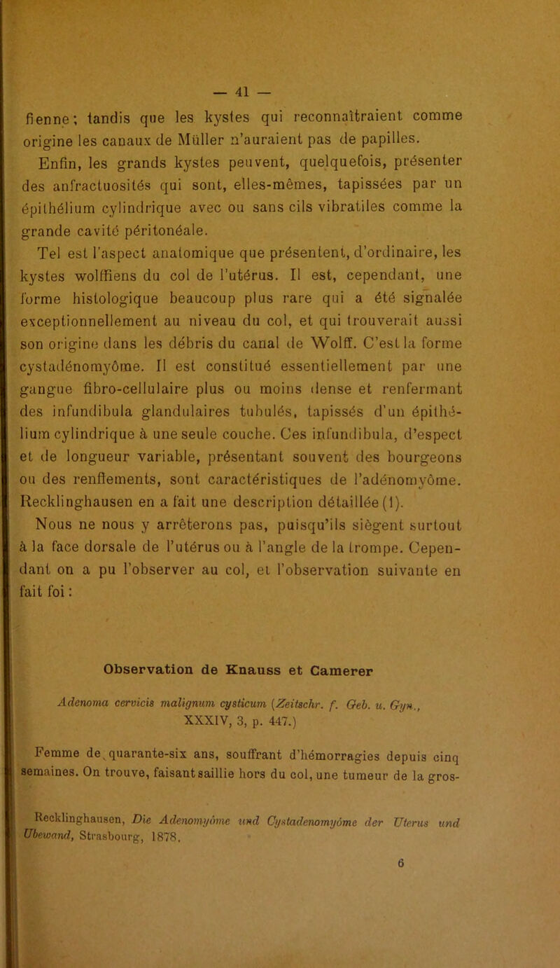 fienne; tandis que les kystes qui reconnaîtraient comme origine les canaux de Müller n’auraient pas de papilles. Enfin, les grands kystes peuvent, quelquefois, présenter des anfractuosités qui sont, elles-mêmes, tapissées par un épithélium cylindrique avec ou sans cils vibratiles comme la grande cavité péritonéale. Tel est l’aspect anatomique que présentent, d’ordinaire, les kystes wolffiens du col de l’utérus. Il est, cependant, une forme histologique beaucoup plus rare qui a été signalée exceptionnellement au niveau du col, et qui trouverait aussi son origine dans les débris du canal de Wolff. C’est la forme cystadénomyôme. Il est constitué essentiellement par une gangue fibro-cellulaire plus ou moins dense et renfermant des infundibula glandulaires tubulés, tapissés d’un épithé- lium cylindrique à une seule couche. Ces infundibula, d’espect et de longueur variable, présentant souvent des bourgeons ou des renflements, sont caractéristiques de l’adénomyôme. Recklinghausen en a fait une description détaillée (1). Nous ne nous y arrêterons pas, puisqu’ils siègent surtout à la face dorsale de l’utérus ou à l’angle de la trompe. Cepen- dant on a pu l’observer au col, et l’observation suivante en fait foi : Observation de Knauss et Camerer Adenoma cervicis malignum cysticum (Zeitschr, f. Oeb. u. Gy h., XXXIV, 3, p. 447.) Femme de, quarante-six ans, souffrant d’hémorragies depuis cinq semaines. On trouve, faisant saillie hors du col, une tumeur de la gros- Recklinghausen, Die Adenomi/omc und Cystadenomyôme der Utérus und Ubewand, Strasbourg, 1878. 6