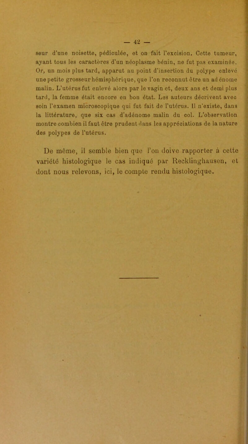 seur d’une noisette, pédiculée, et on fait l’excision. Cette tumeur, ayant tous les caractères d’un néoplasme bénin, ne fut pas examinée. Or, un mois plus tard, apparut au point d’insertion du polype enlevé une petite grosseur hémisphérique, que l’on reconnut être un adénome malin. L’utérus fut enlevé alors par le vagin et, deux ans et demi plus tard, la femme était encore en bon état. Les auteurs décrivent avec soin l’examen microscopique qui fut fait de l’utérus. Il n'existe, dans la littérature, que six cas d’adénome malin du col. L’observation montre combien il faut être prudent dans les appréciations de la nature des polypes de l’utérus. De môme, il semble bien que l’on doive rapporter à cette variété histologique le cas indiqué par Recklinghausen, et dont nous relevons, ici, le compte rendu histologique.