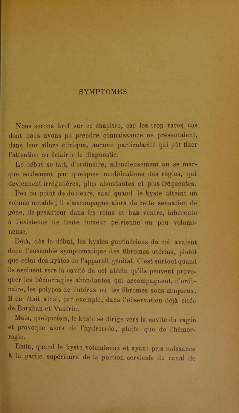 SYMPTOMES Nous serons bref sur ce chapitre, car les trop rares cas dont nous avons pu prendre connaissance ne présentaient, dans leur allure clinique, aucune particularité qui pût fixer l’attention ou éclairer le diagnostic. Le début se fait, d’ordinaire, silencieusement ou se mar- que seulement par quelques modifications des règles, qui deviennent irrégulières, plus abondantes et plus fréquentes. Peu ou point de douleurs, sauf quand le kyste atteint un volume notable; il s'accompagne alors de cette sensation de gêne, de pesanteur dans les reins et bas-ventre, inhérente à l’existence de toute tumeur pelvienne un peu volumi- neuse. Déjà, dès le début, les kystes gærtnériens du col avaient donc l’ensemble symptomatique des fibromes utérins, plutôt que celui des kystes de l’appareil génital. C’est surtout quand ils évoluent vers la cavité du col utérin qu’ils peuvent provo- quer les hémorragies abondantes qui accompagnent, d’ordi- naire, les polypes de l’utérus ou les fibromes sous-muqueux. Il en était ainsi, par exemple, dans l’observation déjà citée de Baraban et Vautrin. Mais, quelquefois, le kyste se dirige vers la cavité du vagin et provoque alors do I’hydrorrée, plutôt que de l’hémor- ragie. Enfin, quand le kyste volumineux et ayant pris naissance à la partie supérieure de la portion cervicale du canal de