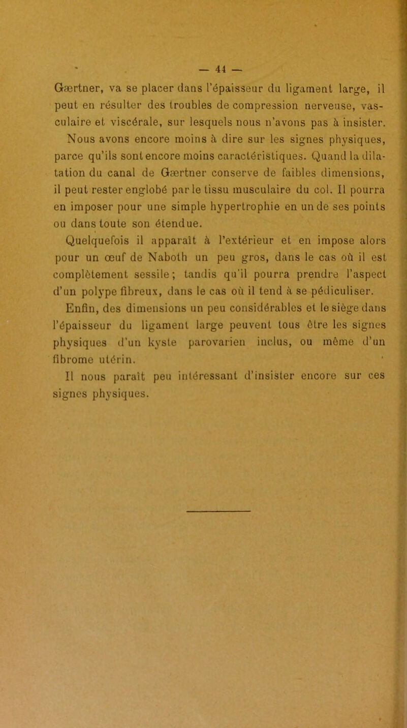 Gærtner, va se placer clans l’épaisseur du ligament, large, il peut en résulter des troubles de compression nerveuse, vas- culaire et viscérale, sur lesquels nous n’avons pas à insister. Nous avons encore moins à dire sur les signes physiques, parce qu’ils sont encore moins caractéristiques. Quand la dila- tation du canal de Gærtner conserve de faibles dimensions, il peut rester englobé parle tissu musculaire du col. Il pourra en imposer pour une simple hypertrophie en un de ses points ou dans toute son étendue. Quelquefois il apparaît à l’extérieur et en impose alors pour un œuf de Naboth un peu gros, dans le cas où il est complètement sessile; tandis qu’il pourra prendre l’aspect d’un polype fibreux, dans le cas où il tend à se pédiculiser. Enfin, des dimensions un peu considérables et le siège dans l’épaisseur du ligament large peuvent tous être les signes physiques d’un kyste parovarien inclus, ou môme d’un fibrome utérin. Il nous parait peu intéressant d’insister encore sur ces signes physiques.