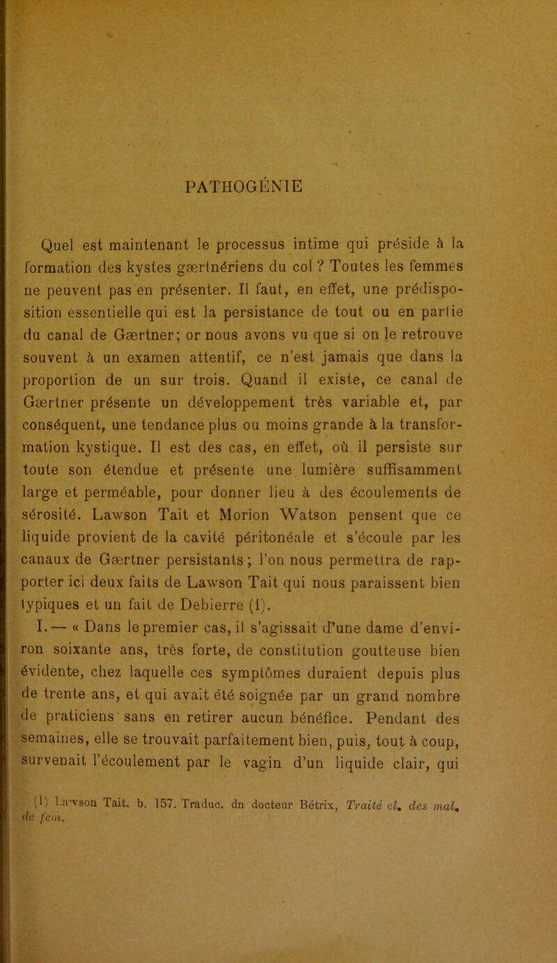PATHOGÉNIE Quel est maintenant le processus intime qui préside à la formation des kystes gærtnériens du col ? Toutes les femmes ne peuvent pas en présenter. Il faut, en effet, une prédispo- sition essentielle qui est la persistance de tout ou en partie du canal de Gærtner; or nous avons vu que si on le retrouve souvent à un examen attentif, ce n’est jamais que dans la proportion de un sur trois. Quand il existe, ce canal de Gærtner présente un développement très variable et, par conséquent, une tendance plus ou moins grande à la transfor- mation kystique. Il est des cas, en effet, où il persiste sur toute son étendue et présente une lumière suffisamment large et perméable, pour donner lieu à des écoulements de sérosité. Lawson Tait et Morion Watson pensent que ce liquide provient de la cavité péritonéale et s’écoule par les canaux de Gærtner persistants; l’on nous permettra de rap- porter ici deux faits de Lawson Tait qui nous paraissent bien typiques et un fait de Debierre (1). I.— « Dans le premier cas, il s’agissait d’une dame d’envi- ron soixante ans, très forte, de constitution goutteuse bien évidente, chez laquelle ces symptômes duraient depuis plus de trente ans, et qui avait été soignée par un grand nombre de praticiens sans en retirer aucun bénéfice. Pendant des semaines, elle se trouvait parfaitement bien, puis, tout à coup, survenait l’écoulement par le vagin d’un liquide clair, qui (1) I.:rvsoa Tait. b. 157. Traduc. du docteur Bétrix, Traité cl. des mal. de fcm.