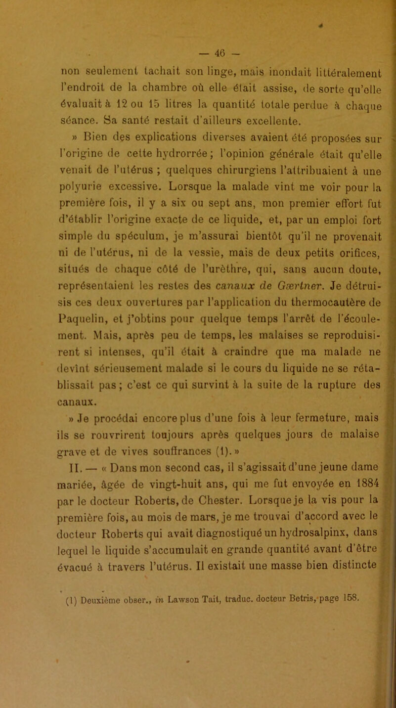 4 non seulement tachait son linge, mais inondait littéralement l’endroit de la chambre où elle était assise, de sorte qu’elle évaluait à 12 ou 15 litres la quantité totale perdue à chaque séance. Sa santé restait d’ailleurs excellente. » Bien des explications diverses avaient été proposées sur > l’origine de celte hydrorrée ; l’opinion générale était qu’elle venait de l’utérus ; quelques chirurgiens l’attribuaient à une polyurie excessive. Lorsque la malade vint me voir pour la première fois, il y a six ou sept ans, mon premier effort fut d’établir l’origine exacte de ce liquide, et, par un emploi fort simple du spéculum, je m’assurai bientôt qu’il ne provenait ni de l’utérus, ni de la vessie, mais de deux petits orifices, situés de chaque côté de l’urèthre, qui, sans aucun doute, représentaient les restes des canaux de Gærtner. Je détrui- sis ces deux ouvertures par l'application du thermocautère de Paquelin, et j’obtins pour quelque temps l’arrêt de l’écoule- ment. Mais, après peu de temps, les malaises se reproduisi- rent si intenses, qu’il était à craindre que ma malade ne devînt sérieusement malade si le cours du liquide ne se réta- blissait pas ; c’est ce qui survint à la suite de la rupture des canaux. » Je procédai encore plus d’une fois à leur fermeture, mais ils se rouvrirent toujours après quelques jours de malaise grave et de vives souffrances (1).» II. — « Dans mon second cas, il s’agissait d’une jeune dame mariée, âgée de vingt-huit ans, qui me fut envoyée en 1884 par le docteur Roberts, de Chester. Lorsque je la vis pour la première fois, au mois de mars, je me trouvai d’accord avec le docteur Roberts qui avait diagnostiqué un hydrosalpinx, dans lequel le liquide s’accumulait en grande quantité avant d’être évacué à travers l’utérus. Il existait une masse bien distincte (1) Deuxième obser., in Lawson Tait, traduc. docteur Betris,-page 158.