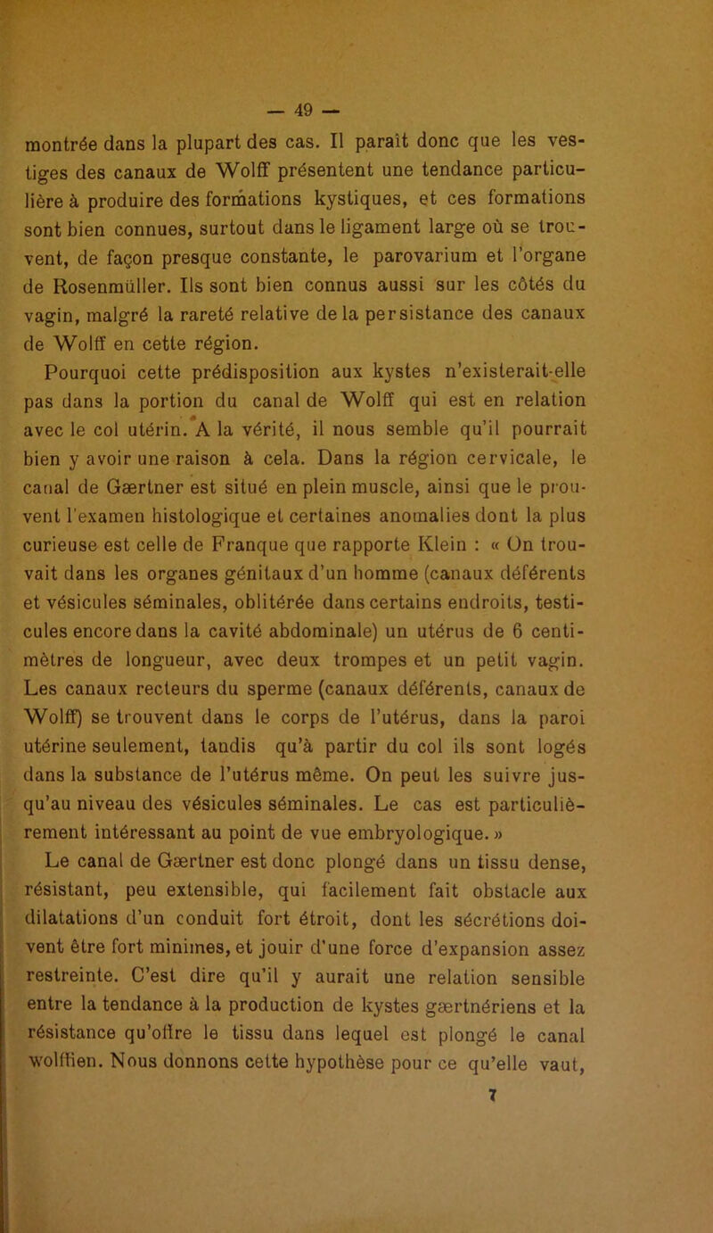 montrée dans la plupart des cas. Il paraît donc que les ves- tiges des canaux de Wolff présentent une tendance particu- lière à produire des formations kystiques, et ces formations sont bien connues, surtout dans le ligament large où se trou- vent, de façon presque constante, le parovarium et l’organe de Rosenmüller. Ils sont bien connus aussi sur les côtés du vagin, malgré la rareté relative delà persistance des canaux de Wolff en cette région. Pourquoi cette prédisposition aux kystes n’existerait-elle pas dans la portion du canal de Wolff qui est en relation avec le col utérin. A la vérité, il nous semble qu’il pourrait bien y avoir une raison à cela. Dans la région cervicale, le canal de Gærtner est situé en plein muscle, ainsi que le prou- vent l’examen histologique et certaines anomalies dont la plus curieuse est celle de Franque que rapporte Klein : « Ün trou- vait dans les organes génitaux d’un homme (canaux déférents et vésicules séminales, oblitérée dans certains endroits, testi- cules encore dans la cavité abdominale) un utérus de 6 centi- mètres de longueur, avec deux trompes et un petit vagin. Les canaux recteurs du sperme (canaux déférents, canaux de Wolff) se trouvent dans le corps de l’utérus, dans la paroi utérine seulement, tandis qu’à partir du col ils sont logés dans la substance de l’utérus même. On peut les suivre jus- qu’au niveau des vésicules séminales. Le cas est particuliè- rement intéressant au point de vue embryologique. » Le canal de Gærtner est donc plongé dans un tissu dense, résistant, peu extensible, qui facilement fait obstacle aux dilatations d’un conduit fort étroit, dont les sécrétions doi- vent être fort minimes, et jouir d’une force d’expansion assez restreinte. C’est dire qu’il y aurait une relation sensible entre la tendance à la production de kystes gærtnériens et la résistance qu’offre le tissu dans lequel est plongé le canal wolffien. Nous donnons cette hypothèse pour ce qu’elle vaut, 7