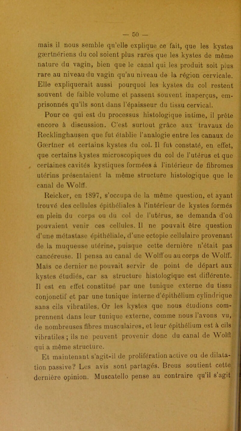 mais il nous semble qu’elle explique ce fait, que les kystes gærtnériens du col soient plus rares que les kystes de même nature du vagin, bien que le canal qui les produit soit plus rare au niveau du vagin qu’au niveau de la région cervicale. Elle expliquerait aussi pourquoi les kystes du col restent souvent de faible volume et passent souvent inaperçus, em- prisonnés qu’ils sont dans l’épaisseur du tissu cervical. Pour ce qui est du processus histologique intime, il prête encore à discussion. C’est surtout grâce aux travaux de Recklinghausen que fut établie l’analogie entre les canaux de Gærtner et certains kystes du col. Il fut constaté, en etïet, que certains kystes microscopiques du col de l’utérus et que , certaines cavités kystiques formées à l’intérieur de fibromes utérins présentaient la même structure histologique que le canal de Wolff. Reicker, en 1897, s’occupa île la même question, étayant Irouvé des cellules épithéliales â l’intérieur de kystes formés en plein du corps ou du col de l’utérus, se demanda d’où pouvaient venir ces cellules. 11 ne pouvait être question d’une métastase épithéliale, d’une ectopie cellulaire provenant de la muqueuse utérine, puisque cette dernière n’était pas cancéreuse. Il pensa au canal de Wolff ou au corps de Wollf. Mais ce dernier ne pouvait servir de point de départ aux kystes étudiés, car sa structure histologique est difiérenle. Il est en effet constitué par une tunique externe du tissu conjonctif et par une tunique interne d’épithélium cylindrique sans cils vibratiles. Or les kystes que nous étudions com- prennent dans leur tunique externe, comme nous l’avons vu, de nombreuses fibres musculaires, et leur épithélium est à cils vibratiles; ils ne peuvent provenir donc du canal de Wolfi qui a même structure. Et maintenant s’agit-il de prolifération active ou de dilata- tion passive? Les avis sont partagés. Breus soutient cette dernière opinion. Muscatello pense au contraire qu’il s’agit