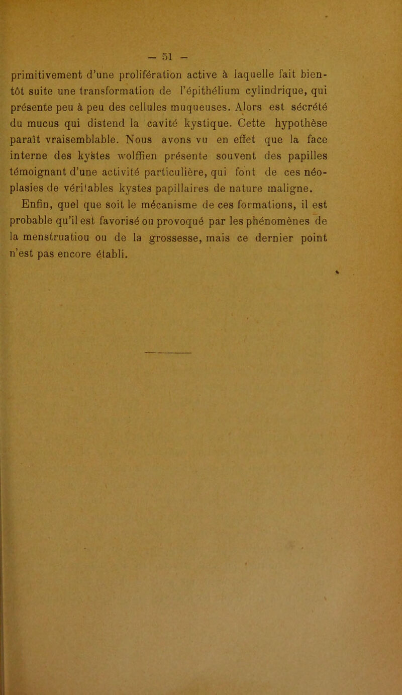 primitivement d’une prolifération active à laquelle fait bien- tôt suite une transformation de l’épithélium cylindrique, qui présente peu à peu des cellules muqueuses. Alors est sécrété du mucus qui distend la cavité kystique. Cette hypothèse paraît vraisemblable. Nous avons vu en effet que la face interne des kystes wolffîen présente souvent des papilles témoignant d’une activité particulière, qui font de ces néo- plasies de véritables kystes papillaires de nature maligne. Enfin, quel que soit le mécanisme de ces formations, il est probable qu’il est favorisé ou provoqué par les phénomènes de la menstruatiou ou de la grossesse, mais ce dernier point n’est pas encore établi.