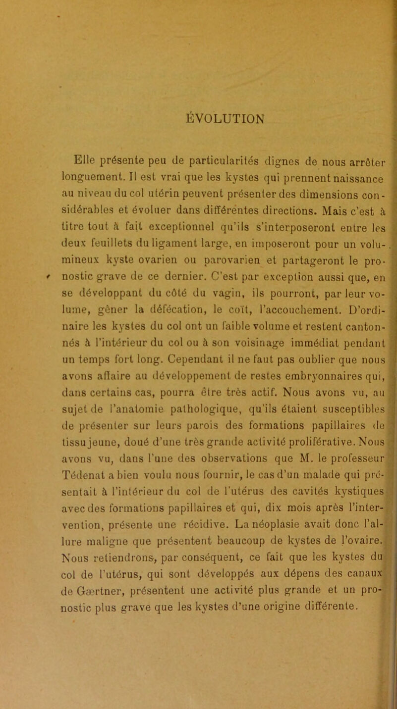 ÉVOLUTION Elle présente peu de particularités dignes de nous arrêter longuement. Il est vrai que les kystes qui prennent naissance au niveau du col utérin peuvent présenter des dimensions con- sidérables et évoluer dans différentes directions. Mais c’est à titre tout à fait exceptionnel qu’ils s’interposeront entre les deux feuillets du ligament large, en imposeront pour un volu-. milieux kyste ovarien ou parovarien et partageront le pro- * nostic grave de ce dernier. C’est par exception aussi que, en se développant du côté du vagin, ils pourront, par leur vo- lume, gêner la défécation, le coït, l’accouchement. D’ordi- naire les kystes du col ont un faible volume et restent canton- nés à l’intérieur du col ou à son voisinage immédiat pendant un temps fort long. Cependant il ne faut pas oublier que nous avons affaire au développement de restes embryonnaires qui, dans certains cas, pourra être très actif. Nous avons vu, au i sujet de l’anatomie pathologique, qu’ils étaient susceptibles j de présenter sur leurs parois des formations papillaires de tissu jeune, doué d’une très grande activité proliférative. Nous avons vu, dans l’une des observations que M. le professeur Tédenat a bien voulu nous fournir, le cas d’un malade qui pré- J sentait à l’intérieur du col de l’utérus des cavités kystiques avec des formations papillaires et qui, dix mois après l’inter- vention, présente une récidive. La néoplasie avait donc l’al- lure maligne que présentent beaucoup de kystes de l’ovaire. Nous retiendrons, par conséquent, ce fait que les kystes du col de l’utérus, qui sont développés aux dépens des canaux de Gærtner, présentent une activité plus grande et un pro- nostic plus grave que les kystes d’une origine différente.