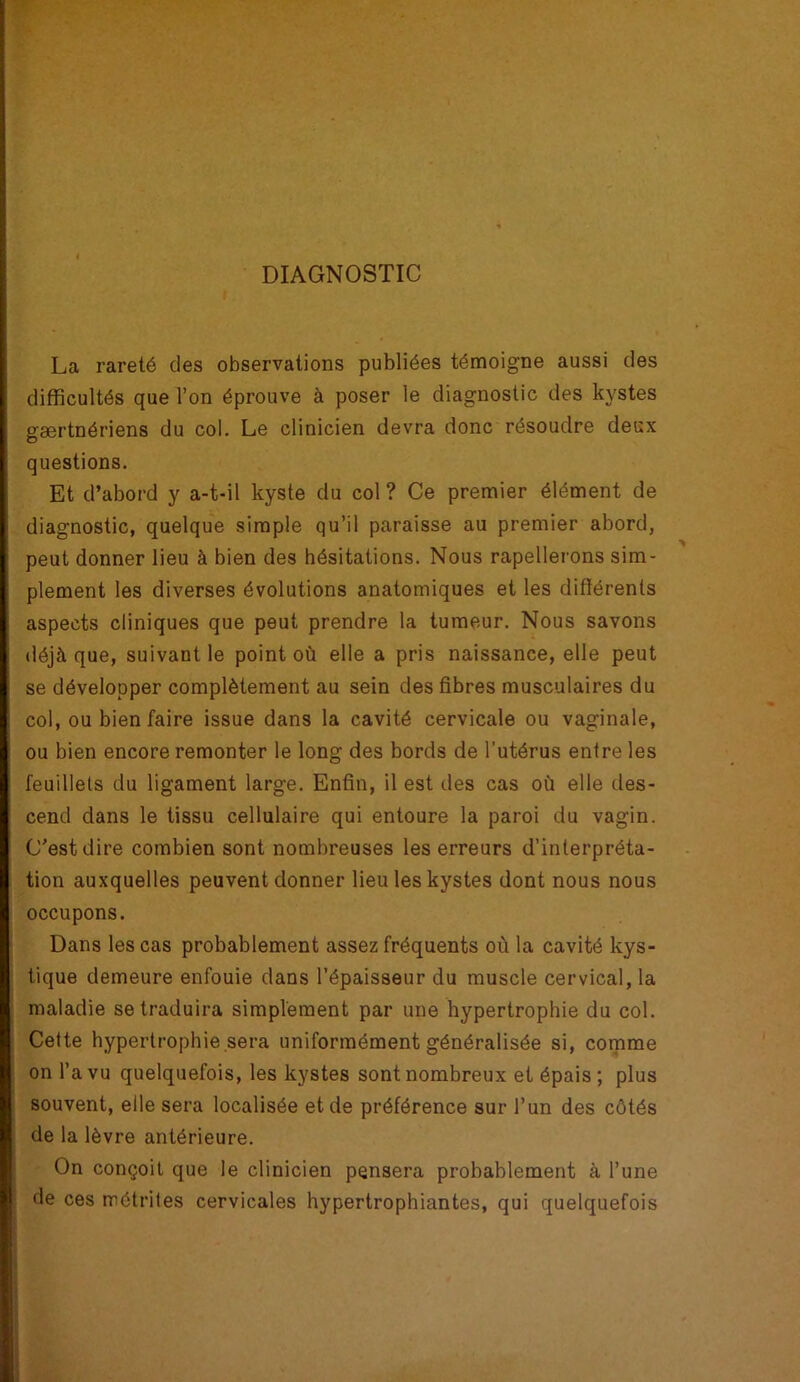 DIAGNOSTIC La rareté des observations publiées témoigne aussi des difficultés que l’on éprouve à poser le diagnostic des kystes gærtnériens du col. Le clinicien devra donc résoudre deux questions. Et d’abord y a-t-il kyste du col ? Ce premier élément de diagnostic, quelque simple qu’il paraisse au premier abord, peut donner lieu à bien des hésitations. Nous rapellerons sim- plement les diverses évolutions anatomiques et les différents aspects cliniques que peut prendre la tumeur. Nous savons déjà que, suivant le point où elle a pris naissance, elle peut se développer complètement au sein des fibres musculaires du col, ou bien faire issue dans la cavité cervicale ou vaginale, ou bien encore remonter le long des bords de l’utérus entre les feuillets du ligament large. Enfin, il est des cas où elle des- cend dans le tissu cellulaire qui entoure la paroi du vagin. C’est dire combien sont nombreuses les erreurs d’interpréta- tion auxquelles peuvent donner lieu les kystes dont nous nous occupons. Dans les cas probablement assez fréquents où la cavité kys- tique demeure enfouie dans l’épaisseur du muscle cervical, la maladie se traduira simplement par une hypertrophie du col. Cette hypertrophie sera uniformément généralisée si, comme on l’a vu quelquefois, les kystes sont nombreux et épais; plus souvent, elle sera localisée et de préférence sur l’un des côtés de la lèvre antérieure. On conçoit que le clinicien pensera probablement à l’une de ces métrites cervicales hypertrophiantes, qui quelquefois