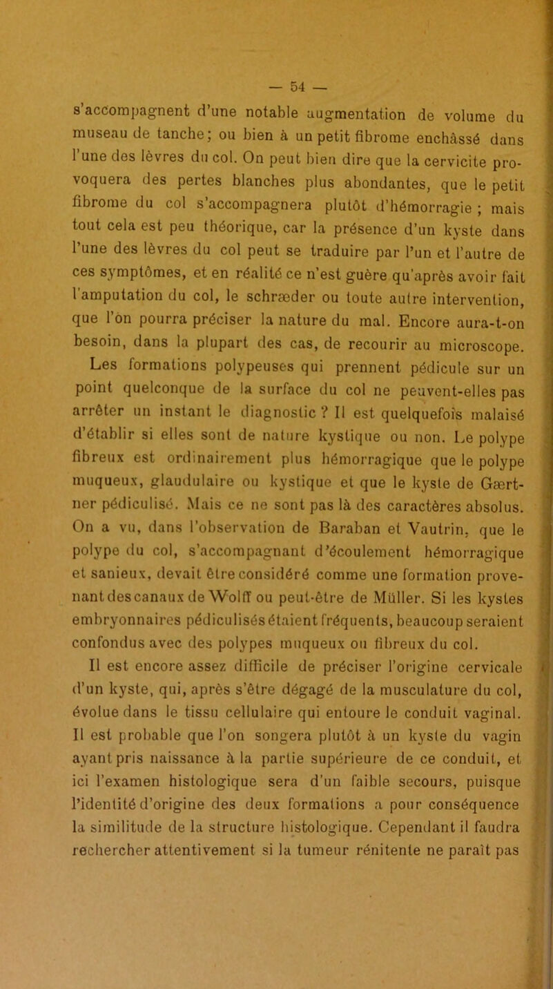 s’accompagnent d’une notable augmentation de volume du museau de tanche; ou bien à un petit fibrome enchâssé dans 1 une dos lèvres du col. On peut bien dire que la cervicite pro- voquera des pertes blanches plus abondantes, que le petit fibrome du col s’accompagnera plutôt d’hémorragie ; mais tout cela est peu théorique, car la présence d’un kyste dans l’une des lèvres du col peut se traduire par l’un et l’autre de ces symptômes, et en réalité ce n’est guère qu’après avoir fait I amputation du col, le schrseder ou toute autre intervention, que l’on pourra préciser la nature du mal. Encore aura-t-on besoin, dans la plupart des cas, de recourir au microscope. Les formations polypeuses qui prennent pédicule sur un point quelconque de la surface du col ne peuvent-elles pas arrêter un instant le diagnostic ? Il est quelquefois malaisé d’établir si elles sont de nature kystique ou non. Le polype fibreux est ordinairement plus hémorragique que le polype muqueux, glaudulaire ou kystique et que le kyste de Gært- ner pédiculisé. Mais ce ne sont pas là des caractères absolus. On a vu, dans l’observation de Baraban et Vautrin, que le polype du col, s’accompagnant d’écoulement hémorragique et sanieux, devait être considéré comme une formation prove- nant des canaux de WolfT ou peut-être de .Millier. Si les kystes embryonnaires pédiculisôsétaient fréquents, beaucoup seraient confondus avec des polypes muqueux ou fibreux du col. Il est encore assez difficile de préciser l’origine cervicale d’un kyste, qui, après s’être dégagé de la musculature du col, évolue dans le tissu cellulaire qui entoure le conduit vaginal. II est probable que l’on songera plutôt â un kyste du vagin ayant pris naissance à la partie supérieure de ce conduit, et ici l’examen histologique sera d’un faible secours, puisque l’identité d’origine des deux formations a pour conséquence la similitude de la structure histologique. Cependant il faudra rechercher attentivement si la tumeur rénitente ne paraît pas