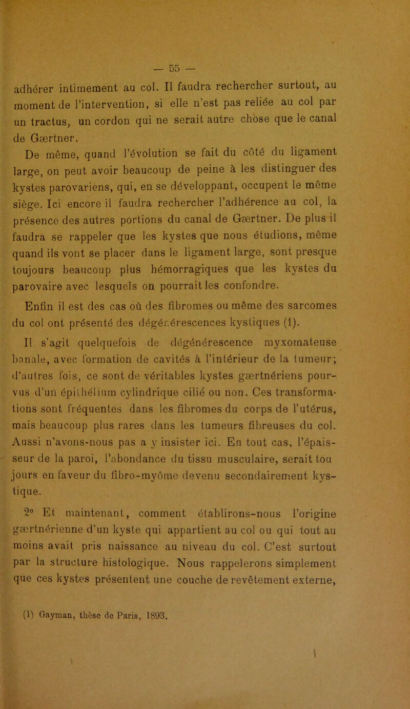 adhérer intimement au col. Il faudra rechercher surtout, au moment de l’intervention, si elle n’est pas reliée au col par un tractus, un cordon qui ne serait autre chose que le canal de Gærtner. De même, quand l’évolution se fait du côté du ligament large, on peut avoir beaucoup de peine à les distinguer des kystes parovariens, qui, en se développant, occupent le même siège. Ici encore il faudra rechercher l’adhérence au col, la présence des autres portions du canal de Gærtner. De plus il faudra se rappeler que les kystes que nous étudions, même quand ils vont se placer dans le ligament large, sont presque toujours beaucoup plus hémorragiques que les kystes du parovaire avec lesquels on pourrait les confondre. Enfin il est des cas où des fibromes ou même des sarcomes du col ont présenté des dégénérescences kystiques (1). Il s’agit quelquefois de dégénérescence myxomateuse banale, avec formation de cavités à l’intérieur de la tumeur; d’autres fois, ce sont de véritables kystes gærtnériens pour- vus d’un épithélium cylindrique cilié ou non. Ces transforma- tions sont fréquentes dans les fibromes du corps de l’utérus, mais beaucoup plus rares dans les tumeurs fibreuses du col. Aussi n’avons-nous pas a y insister ici. En tout cas, l’épais- seur de la paroi, l’abondance du tissu musculaire, serait tou jours en faveur du fibro-myôme devenu secondairement kys- tique. 2° Et maintenant, comment établirons-nous l’origine gærtnérienne d’un kyste qui appartient au col ou qui tout au moins avait pris naissance au niveau du col. C’est surtout par la structure histologique. Nous rappelerons simplement que ces kystes présentent une couche de revêtement externe, (1) Gayman, thèse de Paris, 1893.