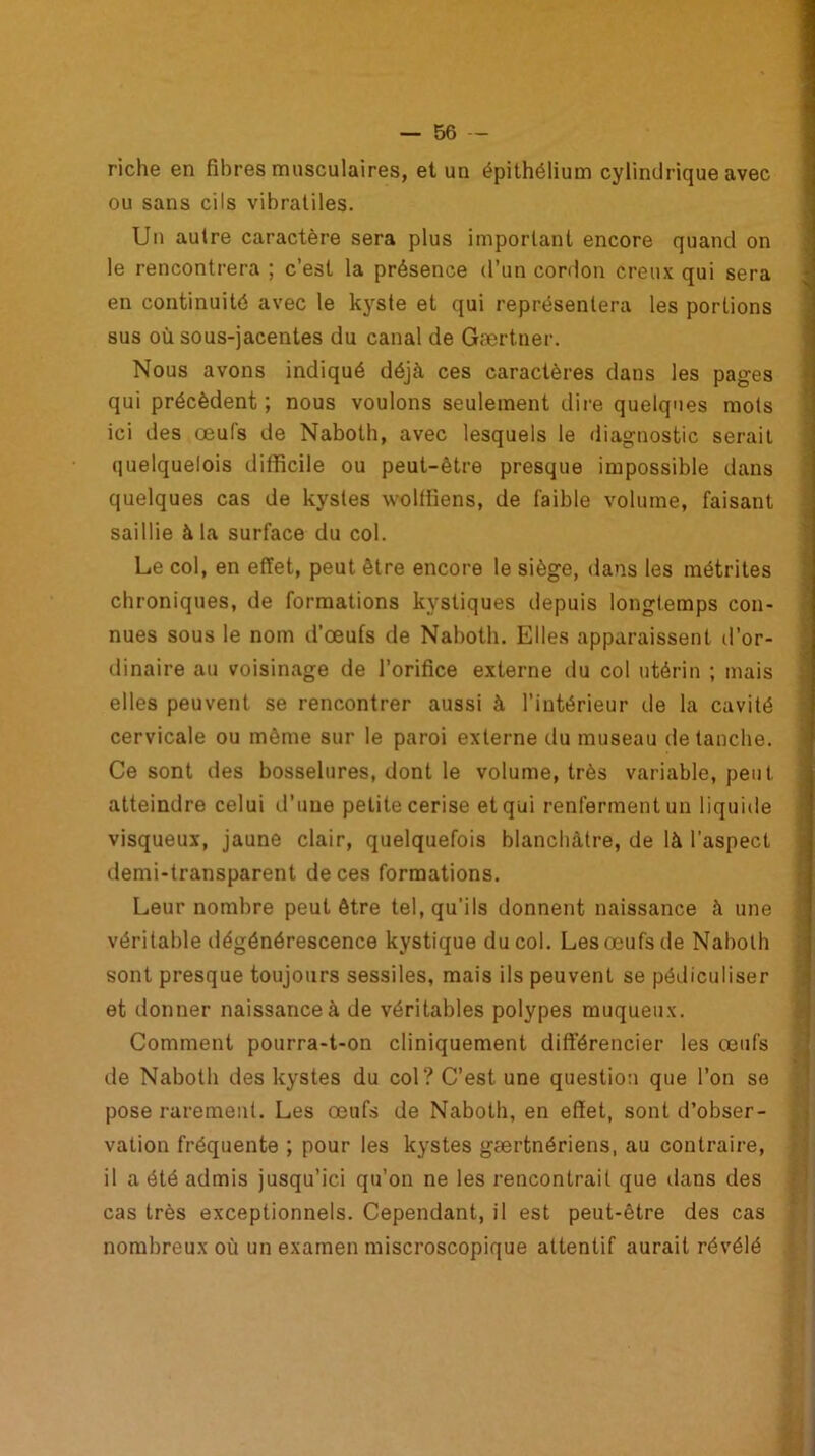 riche en fibres musculaires, et un épithélium cylindrique avec ou sans cils vibratiles. Un autre caractère sera plus important encore quand on le rencontrera ; c’est la présence d’un cordon creux qui sera en continuité avec le kyste et qui représentera les portions sus où sous-jacentes du canal de Gærtner. Nous avons indiqué déjà ces caractères dans les pages qui précèdent ; nous voulons seulement dire quelques mots ici des œufs de Naboth, avec lesquels le diagnostic serait quelquelois difficile ou peut-être presque impossible dans quelques cas de kystes wolffiens, de faible volume, faisant saillie à la surface du col. Le col, en effet, peut être encore le siège, dans les métrites chroniques, de formations kystiques depuis longtemps con- nues sous le nom d’œufs de Naboth. Elles apparaissent d’or- dinaire au voisinage de l’orifice externe du col utérin ; mais elles peuvent se rencontrer aussi à l’intérieur de la cavité cervicale ou même sur le paroi externe du museau de tanche. Ce sont des bosselures, dont le volume, très variable, peut atteindre celui d’une petite cerise et qui renferment un liquide visqueux, jaune clair, quelquefois blanchâtre, de là l'aspect demi-transparent de ces formations. Leur nombre peut être tel, qu'ils donnent naissance à une véritable dégénérescence kystique du col. Les œufs de Naboth sont presque toujours sessiles, mais ils peuvent se pédiculiser et donner naissance à de véritables polypes muqueux. Comment pourra-t-on cliniquement différencier les œufs de Naboth des kystes du col? C’est, une question que l’on se pose rarement. Les œufs de Naboth, en effet, sont d’obser- vation fréquente ; pour les kystes gærtnériens, au contraire, il a été admis jusqu’ici qu’on ne les rencontrait que dans des cas très exceptionnels. Cependant, il est peut-être des cas nombreux où un examen miscroscopique attentif aurait révélé