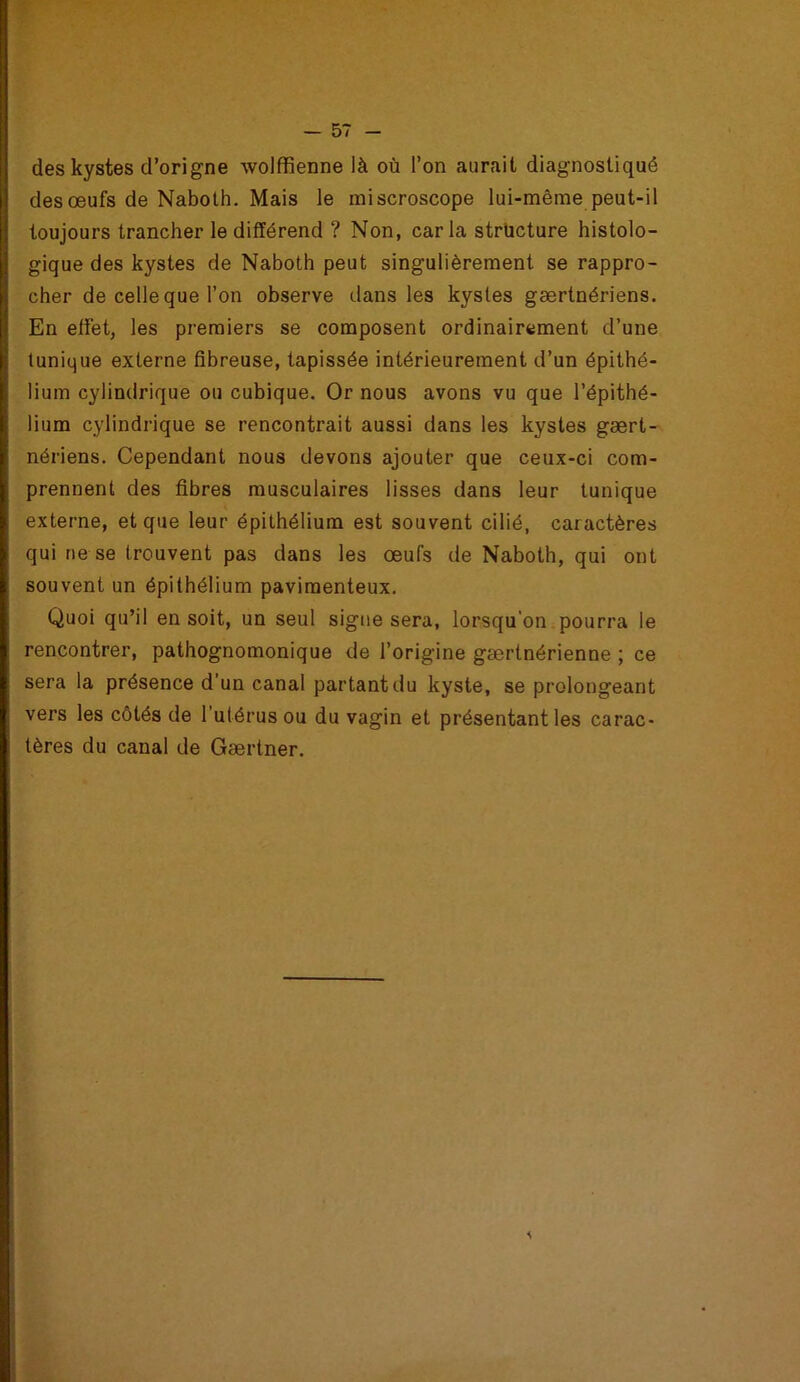 des kystes d’origne wolffienne là où l’on aurait diagnostiqué des œufs de Naboth. Mais le miscroscope lui-même peut-il toujours trancher le différend ? Non, caria structure histolo- gique des kystes de Naboth peut singulièrement se rappro- cher de celle que l’on observe dans les kystes gærtnériens. En effet, les premiers se composent ordinairement d’une tunique externe fibreuse, tapissée intérieurement d’un épithé- lium cylindrique ou cubique. Or nous avons vu que l’épithé- lium cylindrique se rencontrait aussi dans les kystes gært- nériens. Cependant nous devons ajouter que ceux-ci com- I prennent des fibres musculaires lisses dans leur tunique I externe, et que leur épithélium est souvent cilié, caractères i qui ne se trouvent pas dans les œufs de Naboth, qui ont ; souvent un épithélium pavimenteux. Quoi qu’il en soit, un seul signe sera, lorsqu'on pourra le rencontrer, pathognomonique de l’origine gærtnérienne ; ce sera la présence d’un canal partant du kyste, se prolongeant vers les côtés de l'utérus ou du vagin et présentant les carac- tères du canal de Gærtner.