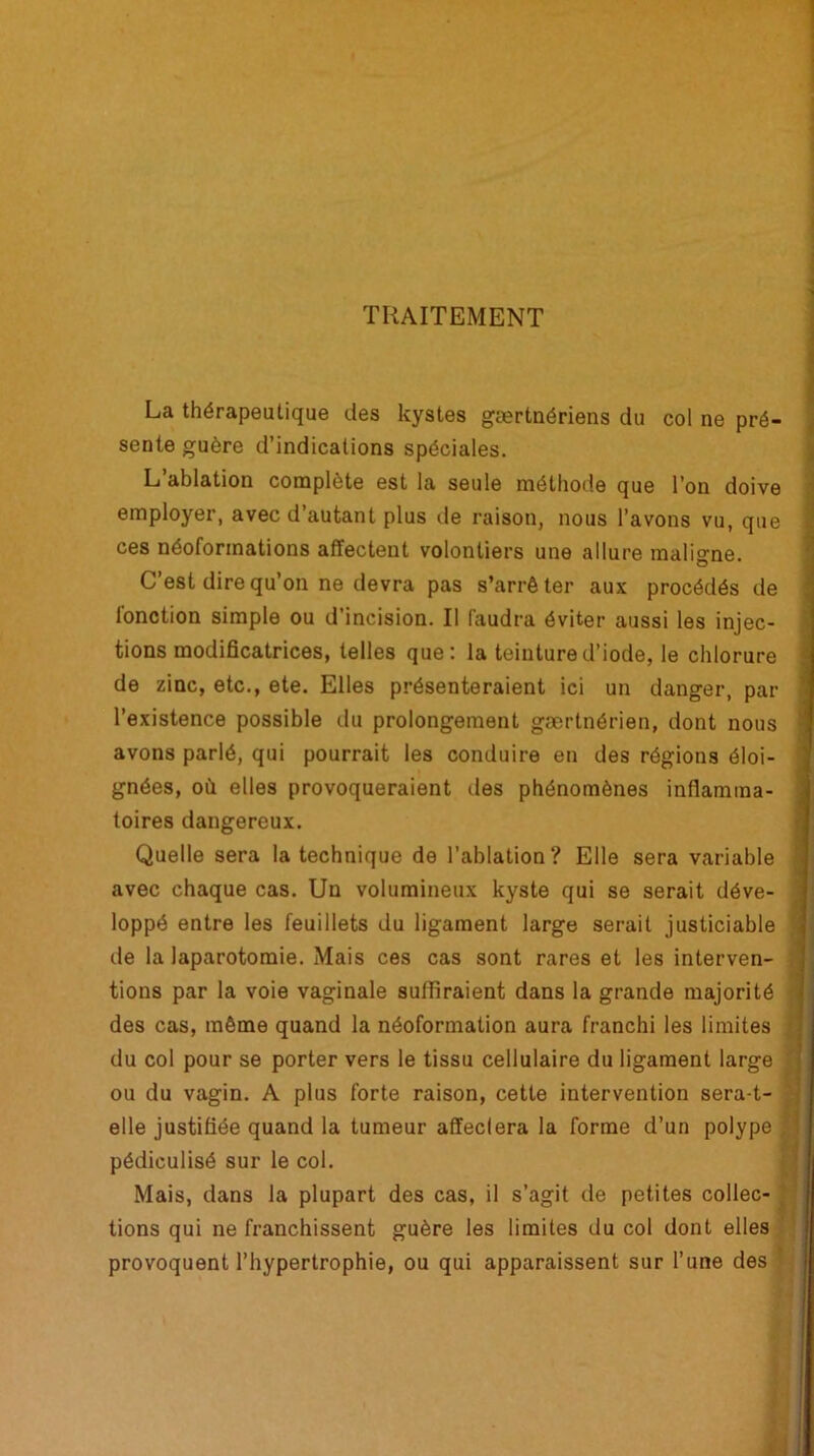 TRAITEMENT La thérapeutique des kystes gærtnériens du col ne pré- sente guère d’indications spéciales. L’ablation complète est la seule méthode que l’on doive employer, avec d’autant plus de raison, nous l’avons vu, que ces néoformations affectent volontiers une allure maligne. C’est dire qu’on ne devra pas s’arrêter aux procédés de fonction simple ou d’incision. Il faudra éviter aussi les injec- tions modificatrices, telles que: la teinture d’iode, le chlorure de zinc, etc., ete. Elles présenteraient ici un danger, par l’existence possible du prolongement gærtnérien, dont nous avons parlé, qui pourrait les conduire en des régions éloi- gnées, où elles provoqueraient des phénomènes inflamma- toires dangereux. Quelle sera la technique de l’ablation? Elle sera variable avec chaque cas. Un volumineux kyste qui se serait déve- loppé entre les feuillets du ligament large serait justiciable de la laparotomie. Mais ces cas sont rares et les interven- tions par la voie vaginale suffiraient dans la grande majorité des cas, même quand la néoformation aura franchi les limites du col pour se porter vers le tissu cellulaire du ligament large ou du vagin. A plus forte raison, cette intervention sera-t- elle justifiée quand la tumeur affectera la forme d’un polype , pédiculisé sur le col. Mais, dans la plupart des cas, il s’agit de petites collée- tions qui ne franchissent guère les limites du col dont elles provoquent l’hypertrophie, ou qui apparaissent sur l’une des