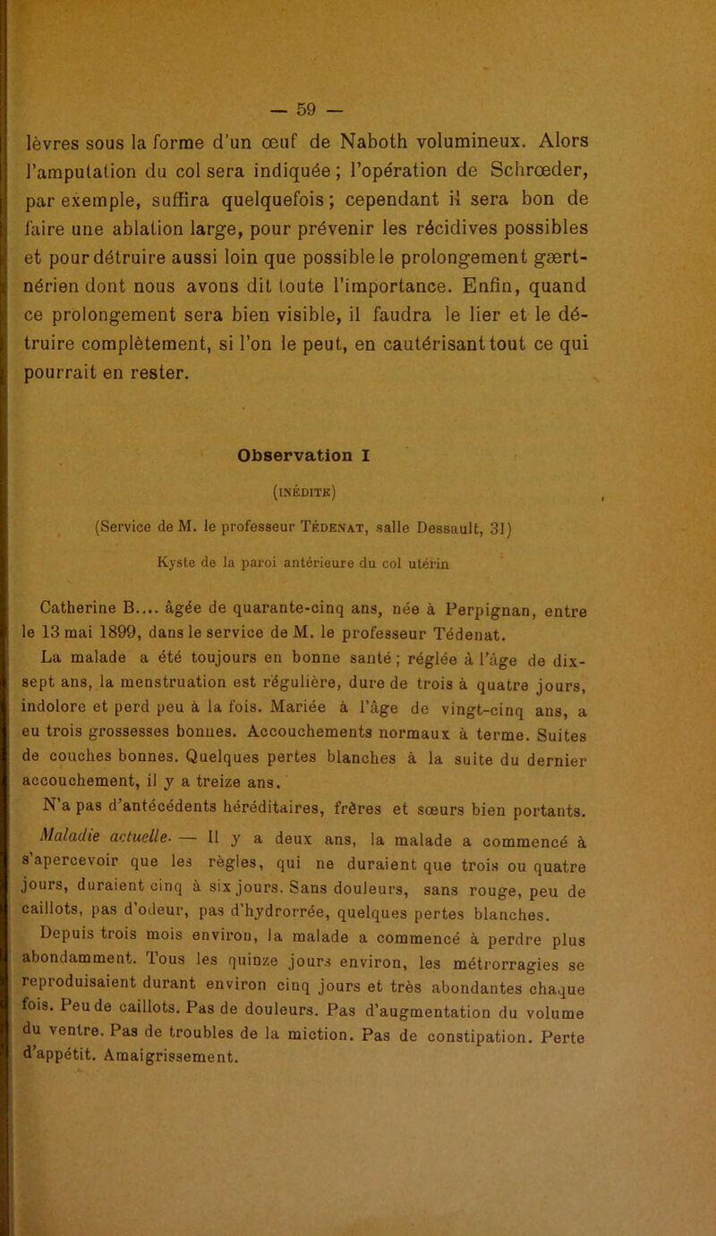 lèvres sous la forme d’un œuf de Naboth volumineux. Alors l’ampulation du col sera indiquée; l’opération de Schrœder, par exemple, suffira quelquefois; cependant iï sera bon de faire une ablation large, pour prévenir les récidives possibles et pour détruire aussi loin que possible le prolongement gært- : nérien dont nous avons dit toute l’importance. Enfin, quand ce prolongement sera bien visible, il faudra le lier et le dé- truire complètement, si l’on le peut, en cautérisant tout ce qui K pourrait en rester. Observation I (inédits) (Service de M. le professeur Tédenat, salle Dessault, 31) Kyste de la paroi antérieure du col utérin Catherine B.... âgée de quarante-cinq ans, née à Perpignan, entre \ le 13 mai 1899, dans le service de M. le professeur Tédenat. La malade a été toujours en bonne santé; réglée à l’à^e de dix- sept ans, la menstruation est régulière, dure de trois à quatre jours, indolore et perd peu à la fois. Mariée à l’âge de vingt-cinq ans, a eu trois grossesses bonnes. Accouchements normaux â terme. Suites de couches bonnes. Quelques pertes blanches à la suite du dernier accouchement, il y a treize ans. N a pas d’antécédents héréditaires, frères et sœurs bien portants. Maladie actuelle• 11 y a deux ans, la malade a commencé à s’apercevoir que les règles, qui ne duraient que trois ou quatre jours, duraient cinq à six jours. Sans douleurs, sans rouge, peu de caillots, pas d’odeur, pas d’hydrorrée, quelques pertes blanches. Depuis trois mois environ, la malade a commencé à perdre plus abondamment. Tous les quinze jours environ, les métrorragies se reproduisaient durant environ cinq jours et très abondantes chaque fois. Peu de caillots. Pas de douleurs. Pas d’augmentation du volume I du ventre. Pas de troubles de la miction. Pas de constipation. Perte I d appétit. Amaigrissement.