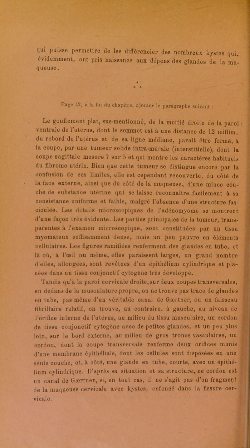 qui puisse permettre de les différencier des nombreux kystes qui, évidemment, ont pris naissance aux dépens des glandes de la mu- queuse. * * Pape î2, à la fin du chapitre, ajouter le paragraphe suivant : Le gonflement plat, sus-mentionné, de la moitié droite de la paroi • ventrale de l’utérus, dont le sommet est à une distance de 12 millim. du rebord de l’utérus et de sa ligne médiane, paraît être formé, à la coupe, par une tumeur solide intra-murale (interstitielle), dont la coupe sagittale mesure 7 sur 5 et qui montre les caractères habituels du fibrome utérin. Bien que cette tumeur se distingue encore par la confusion de ces limites, elle est cependant recouverte, du côté de la face externe, ainsi que du côté de la muqueuse, d’une mince cou- che de substance utérine qui se laisse reconnaître facilement à sa consistance uniforme et faible, malgré l’absence d’une structure fas- ciculée. Les détails microscopiques de l’adénomyome se montrent d’une façon très évidente. Les pat lies principales de la tumeur, trans- parentes à l’examen microscopique, sont constituées par un tissu myomateux sulhsammeut dense, mais un peu pauvre en éléments cellulaires. Les ligures ramifiées renferment des glandes en tube, et là où, à l’œil nu même, elles paraissent larges, un grand nombre, d'elles, allongées, sont revêtues d’un épithélium cylindrique et pla- cées dans un tissu conjonctif cytogène très développé. Tandis qu’à la paroi cervicale droite, sur deux coupes transversales, en dedans de la musculature propre, on ne trouve pas trace de glandes en tube, pas même d’un véritable canal de Gærtner, ou un faisseau fibrillaire relatif, on trouve, au contraire, à gauche, au niveau de l’orifice interne de l’utérus, au milieu du tissu musculaire, un cordon de tissu conjonctif cytogène avec de petites glandes, et un peu plus loin, sur le bord externe, au milieu de gros troncs vasculaires, un cordon, dont la coupe transversale renferme deux orifices munis d’une membrane épithéliale, dont les cellules sont disposées en une seule couche, et, à côté, une glande en tube, courte, avec un épithé- 3 lium cylindrique. D’après sa situation et sa structure, ce cordon est un canal de Gærtner, si, en tout cas, il ne s’agit pas d’un fragment de la muqueuse cervicale avec kystes, enfoncé dans la fissure cer- vicale.