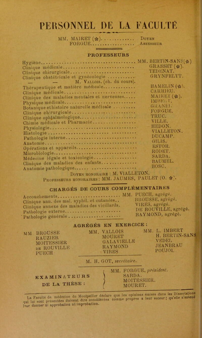 PERSONNEL DE LA. EACUI/PE MM. MÂIRET (*) Doyen FORGUE Assesseur PROFESSEURS Hveiène MM. BERT1N-SANS(*) Clinique iiieclicale Clinique chirurgicale Clinique obstétricale et gynécologie — M. Vallois. (ch. du cours). Thérapeutique et matière médicale Clinique médicale Clinique des maladies mentales et nerveuses Physique médicale Botanique ethistoire naturelle médicale Clinique chirurgicale Clinique ophtalmologique Chimie médicale et Pharmacie Physiologie Histologie Pathologie interne Anatomie Opérations et appareils Microbiologie Médecine légale et toxicologie Clinique des maladies des enfants Anatomie pathologique Doyen honoraire : M. VIALLETON. Professeurs HONORAIRES : MM. J.AU MES, PAULEl (O. CHARGÉS DE COURS COMPLÉMENTAIRES Accouchements MM. Clinique ann. des mal. syphil. et cutanées.. B lOUabE, agi ege. n'È^BOulÏLlE, agrégé. ■ pâîliôlÔglê général.'. ;;; RAYMOND, agrégé. GRASSET (*). TEDENAT. GRYNFELTT. HAMELIN (*h CARRIEU. MAlKEl' (*). IMm'li. r. GUAiNKl. FORGUE. TRUC. VILLE. HEDON. VIALLETON. DU CAMP. GILIS. ESTOR. ROI) ET. SARDA. BAUMEL. BOSC. i i \ I i. MM BROUSSE RAUZIER MOITESSIER DE ROUVILLE PUECH AGRÉGÉS EN EXERCICE : MM. VALLOIS MM. MOURET GALAVIELLE RAYMOND -VIRES M. H. GOT, secrétaire. L. IMBERT irti H. BERTIN-SANàf VEDEL JEANBRAU POUJOL examinateurs de la thèse : MM. FORGUE, ;)résirfenL SARDA. MOITESSIER. MOURET. l^iur donnerai approbation ni improbation.