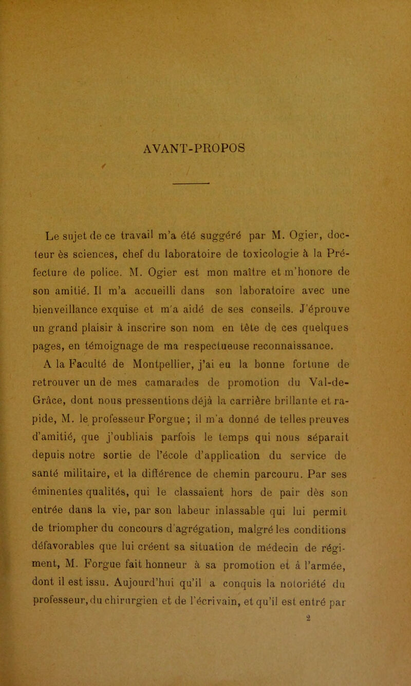 AVANT-PROPOS Le sujet de ce travail m’a été suggéré par M. Ogier, doc- teur ès sciences, chef du laboratoire de toxicologie à la Pré- fecture de police. M. Ogier est mon maître et m’honore de son amitié. Il m’a accueilli dans son laboratoire avec une bienveillance exquise et m'a aidé de ses conseils. J’éprouve un grand plaisir à inscrire son nom en tête de ces quelques pages, en témoignage de ma respectueuse reconnaissance. A la Faculté de Montpellier, j’ai eu la bonne fortune de retrouver un de mes camarades de promotion du Val-de- Grâce, dont nous pressentions déjà la carrière brillante et ra- pide, M. le professeur Forgue; il m’a donné de telles preuves d’amitié, que j’oubliais parfois le temps qui nous séparait depuis notre sortie de l’école d’application du service de santé militaire, et la différence de chemin parcouru. Par ses éminentes qualités, qui le classaient hors de pair dès son entrée dans la vie, par son labeur inlassable qui lui permit de triompher du concours d’agrégation, malgré les conditions défavorables que lui créent sa situation de médecin de régi- ment, M. Forgue fait honneur à sa promotion et à l’armée, dont il est issu. Aujourd’hui qu’il a conquis la notoriété du professeur,(lu chirurgien et de l’écrivain, et qu’il est entré par i