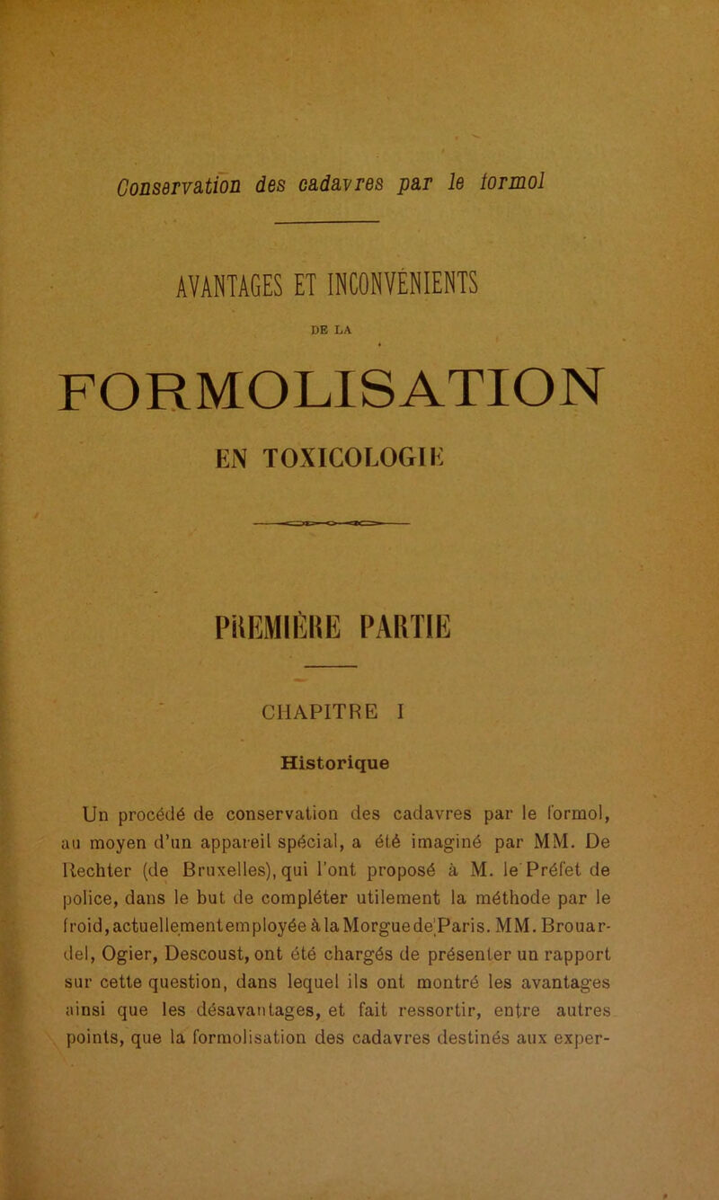 CoüSdTVSLtioü des câdâvres pa,r le torinol AVANTAGES ET INCONVÉNIENTS DE LA FOHMOLISATION EN TOXICOLOGIE PiUîMIIÏHE PARTIE CHAPITRE I Historique Un procédé de conservation des cadavres par le formol, au moyen d’un appareil spécial, a été imaginé par MM. De Uechter (de Bruxelles), qui l’ont proposé à M. le Préfet de police, dans le but de compléter utilement la méthode par le froid,actuellementemployéeàlaMorguede’Paris. MM. Brouar- del, Ogier, Descoust, ont été chargés de présenter un rapport sur cette question, dans lequel ils ont montré les avantages ainsi que les désavantages, et fait ressortir, entre autres points, que la formolisation des cadavres destinés aux exper-