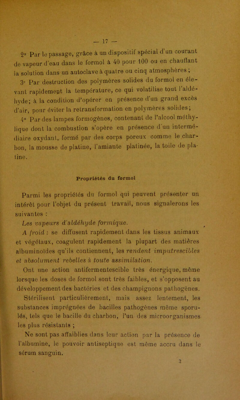 2® Par le passage, grâce à un dispositif spécial d un courant de vapeur d’eau dans le formol à 40 pour 100 ou en chauffant la solution dans un autoclave à quatre ou cinq atmosphères , 3“ Par destruction des polymères solides du formol en éle- vant rapidement la température, ce qui volatilise tout l’aldé- hyde; à la condition d’opérer en présence d’un grand excès d’air, pour éviter la retransformation en polymères solides; 4° Par des lampes formogènes, contenant de 1 alcool méthy- lique dont la combustion s’opère en présence d’un intermé- diaire oxydant, formé par des corps poreux comme le char- bon, la mousse de platine, l’amiante platinée, la toile de pla- tine. Propriétés du formol Parmi les propriétés du formol qui peuvent présenter un intérêt pour l’objet du présent travail, nous signalerons les suivantes : Les vapeurs d'aldéhyde formique. A froid : se diffusent rapidement dans les tissus animaux et végétaux, coagulent rapidement la plupart des matières albuminoïdes qu’ils contiennent, les rendent imputrescibles et absolument rebelles à toute assimilation. Ont une action antifermentescible très énergique, même lorsque les doses de formol sont très faibles, et s’opposent au développement des bactéries et des champignons pathogènes. Stérilisent particulièrement, mais assez lentement, les substances imprégnées de bacilles pathogènes même sporu- lés, tels que le bacille du charbon, l’un des microorganismes les plus résistants ; Ne sont pas affaiblies dans leur action par la présence de l’albumine, le pouvoir antiseptique est même accru dans le sérum sanguin. 3