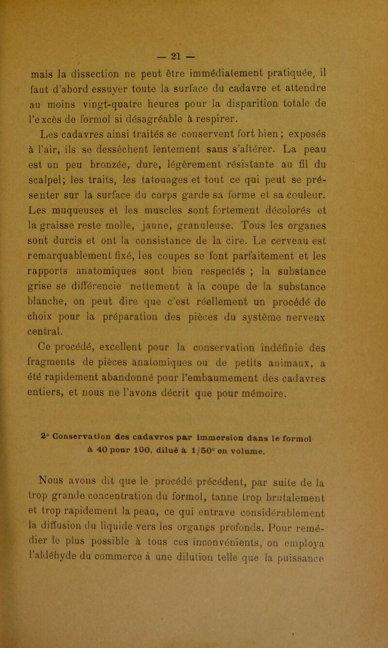 mais la dissection ne peut être immédiatement pratiquée, il faut d’abord essuyer toute la surface du cadavre et attendre au moins vingt-quatre heures pour la disparition totale de l’excès de formol si désagréable à respirer. Les cadavres ainsi traités se conservent fort bien ; exposés à l’air, ils se dessèchent lentement sans s’altérer. La peau est un peu bronzée, dure, légèrement résistante au fil du scalpel; les traits, les tatouages et tout ce qui peut se pré- senter sur la surface du corps garde sa forme et sa couleur. Les muqueuses et les muscles sont fortement décolorés et la graisse reste molle, jaune, granuleuse. Tous les organes sont durcis et ont la consistance de la cire. Le cerveau est remarquablement fixé, les coupes se font parfaitement et les rapports anatomiques sont bien respectés ; la substance grise se différencie nettement à la coupe de la substance blanche, on peut dire que c’est réellement un procédé de choix pour la préparation des pièces du système nerveux central. Ce procédé, excellent pour la conservation indéfinie des fragments de pièces anatomiques ou de petits animaux, a été rapidement abandonné pour l’embaumement des cadavres entiers, et nous ne l’avons décrit que pour mémoire. 2“ ConservatJon des cadavres par Immersion dans le formol à 40 pour 100, dilué k, 1/50“ en volume. Nous avons dit que le procédé précédent, par suite de la trop grande concentration du formol, tanne trop brutalement et trop rapidement la peau, ce qui entrave considérablement la diffusion du liquide vers les organps profonds. Pour remé- dier le plus possible à tous ces inconvénients, on employa l’aldéhyde du commerce à une dilution telle que la puissance