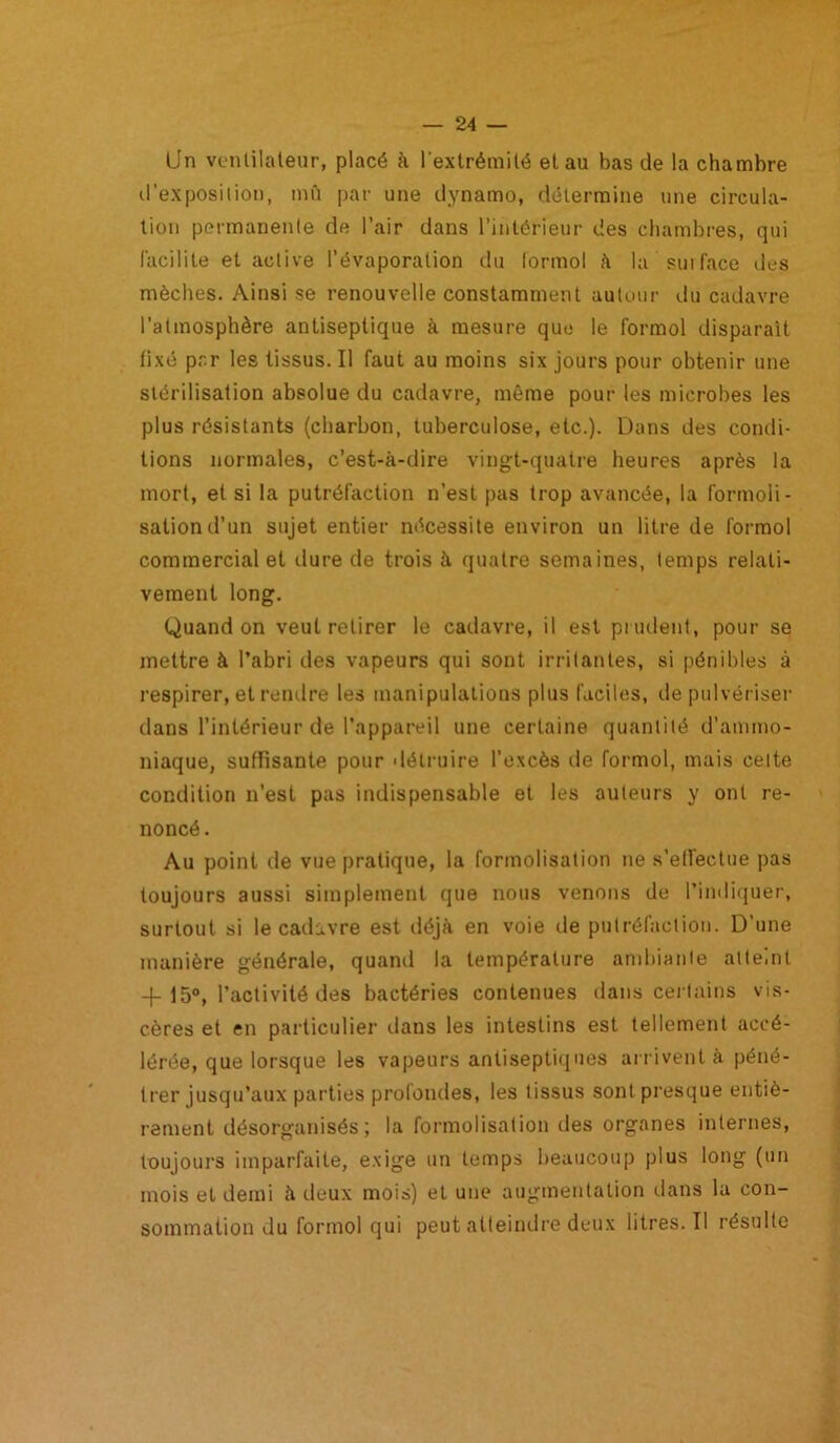 Un ventilateur, placé k l’extrémité et au bas de la chambre d'exposiliou, mfi par une dynamo, détermine une circula- tion permanente de l’air dans l’intérieur des chambres, qui (acilite et active l’évaporation du lormol à la suiface des mèches. Ainsi se renouvelle constamment autour du cadavre l’atmosphère antiseptique à mesure que le formol disparaît fixé par les tissus. Il faut au moins six jours pour obtenir une stérilisation absolue du cadavre, même pour les microbes les plus résistants (charbon, tuberculose, etc.). Dans des condi- tions normales, c’est-à-dire vingt-quatre heures après la mort, et si la putréfaction n’est pas trop avancée, la formoli- sationd’un sujet entier nécessite environ un litre de formol commercial et dure de trois à quatre semaines, temps relati- vement long. Quand on veut retirer le cadavre, il est piiulent, pour se mettre à l’abri des vapeurs qui sont irritantes, si pénibles à respirer, et rendre les manipulations plus faciles, de pulvériser dans l’intérieur de l’appareil une certaine quantité d’ammo- niaque, suffisante pour détruire l’excès de formol, mais cette condition n’est pas indispensable et les auteurs y ont re- noncé . Au point de vue pratique, la formolisation ne s’effectue pas toujours aussi simplement que nous venons de l’indiquer, surtout si le cadavre est déjà en voie de putréfaction. D’une manière générale, quand la température and)iante atteint 4-15®, l’activité des bactéries contenues dans cei tains vis- cères et en particulier dans les intestins est tellement accé- lérée, que lorsque les vapeurs antiseptiques an ivent à péné- trer jusqu’aux parties profondes, les tissus sont presque entiè- rement désorganisés; la formolisation des organes internes, toujours imparfaite, exige un temps beaucoup plus long (un mois et demi à deux mois) et une augmentation dans la con- sommation du formol qui peut atteindre deux litres. Il résulte