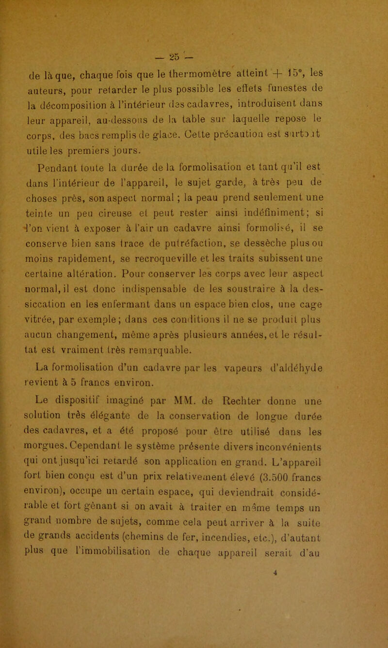 de laque, chaque fois que le thermomètre atteint + 15”, les auteurs, pour retarder le plus possible les effets lunestes de la décomposition à l’intérieur des cadavres, introduisent dans leur appareil, au-dessous de la table sur laquelle repose le corps, des bacs remplis de glace. (Jette précaution est snrtc.it utile les premiers jours. Pendant toute la durée de la formolisatiou et tant qu’il est dans l’intérieur de l’appareil, le sujet garde, à très peu de choses près, son aspect normal ; la peau prend seulement une teinte un peu cireuse et peut rester ainsi indéfiniment; si d’on vient à e.xposer à l’air un cadavre ainsi formolisré, il se conserve bien sans trace de putréfaction, se dessèche plus ou moins rapidement, se recroqueville et les traits subissent une certaine altération. Pour conserver les corps avec leur aspect normal, il est donc imiispensable de les soustraire à la des- siccation en les enfermant dans un espace bien clos, une cage vitrée, par exemple; dans ces conditions il ne se produit plus aucun changement, même après plusieurs années, et le résul- tat est vraiment très remarquable. La formolisation d’un cadavre par les vapeurs d’aldéhyde revient à 5 francs environ. Le dispositif imaginé par MM. de Rechter donne une solution très élégante de la conservation de longue durée des cadavres, et a été proposé pour être utilisé dans les morgues. Cependant le système présente divers inconvénients qui ont jusqu’ici retardé son application en grand. L’appareil fort bien conçu est d’un prix relativement élevé (3.500 francs environ), occupe un certain espace, qui deviendrait considé- rable et fort gênant si on avait à traiter en même temps un grand nombre de sujets, comme cela peut arriver à la suite de grands accidents (chemins de fer, incendies, etc.), d’autant plus que 1 immobilisation de chaque appareil serait d’au 4