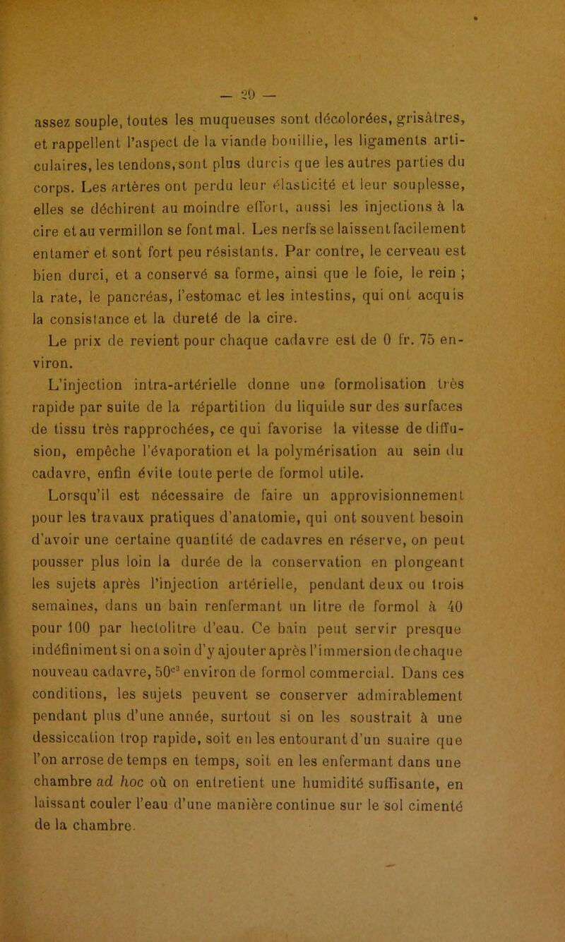 assez souple, toutes les muqueuses sont décolorées, grisâtres, et rappellent l’aspect de la viande bouillie, les ligaments arti- culaires, les tendons, sont plus durcis que les autres parties du corps. Les artères ont perdu leur élasticité et leur souplesse, elles se déchirent au moindre edort, aussi les injections à la cire et au vermillon se font mal. Les nerfs se laissent facilement entamer et sont fort peu résistants. Par contre, le cerveau est bien durci, et a conservé sa forme, ainsi que le foie, le rein ; la rate, le pancréas, l’estomac et les intestins, qui ont acquis la consistance et la dureté de la cire. Le prix de revient pour chaque cadavre est de 0 fr. 75 en- viron. L’injection intra-artérielle donne une formolisation t)ès rapide par suite de la répartition du liquide sur des surfaces de tissu très rapprochées, ce qui favorise la vitesse de diffu- sion, empêche l’évaporation et la polymérisation au sein du cadavre, enfin évite toute perte de formol utile. Lorsqu’il est nécessaire de faire un approvisionnement pour les travaux pratiques d’anatomie, qui ont souvent besoin d’avoir une certaine quantité de cadavres en réserve, on peut pousser plus loin la durée de la conservation en plongeant les sujets après l’injection artérielle, pendant deux ou trois semaines, dans un bain renfermant un litre de formol â 40 pour 100 par hectolitre d’eau. Ce bain peut servir presque indéfiniment si on a soin d’y ajouter après l’immersion de chaque nouveau cadavre, 50'=^ environ de formol commercial. Dans ces conditions, les sujets peuvent se conserver admirablement pendant plus d’une année, surtout si on les soustrait à une dessiccation trop rapide, soit en les entourant d’un suaire que l’on arrose de temps en temps, soit en les enfermant dans une chambre ad hoc où on entretient une humidité suffisante, en laissant couler l’eau fl’une manière continue sur le sol cimenté de la chambre.