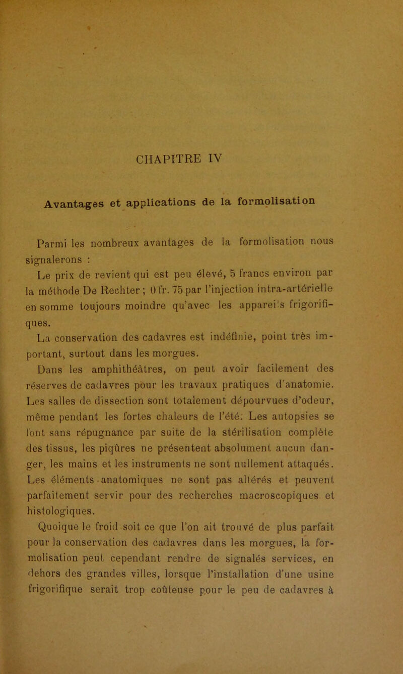 CHAPITRE IV Avantages et applications de la formolisation Parmi les nombreux avantages de la formolisation nous signalerons : Le prix de revient qui est peu élevé, 5 francs environ par la méthode De Rechter; üfr. 75par l’injection intra-artérielle en somme toujours moindre qu’avec les appareüs frigorid- ques. La conservation des cadavres est indéfinie, point très im- portant, surtout dans les morgues. Dans les amphithéâtres, on peut avoir facilement des réserves de cadavres pour les travaux pratiques d’anatomie. Les salles de dissection sont totalement dépourvues d’odeur, même pendant les fortes chaleurs de l’été. Les autopsies se l'ont sans répugnance par suite de la stérilisation complète des tissus, les piqûres ne présentent absolument aucun dan- ger, les mains et les instruments ne sont nullement attaqués. Les éléments-anatomiques ne sont pas altérés et peuvent parfaitement servir pour des recherches macroscopiques et histologiques. Quoique le froid soit ce que l’on ait trouvé de plus parfait pour la conservation des cadavres dans les morgues, la for- molisation peut cependant rendre de signalés services, en dehors des grandes villes, lorsque l’installation d’une usine frigorifique serait trop coûteuse p.our le peu de cadavres à