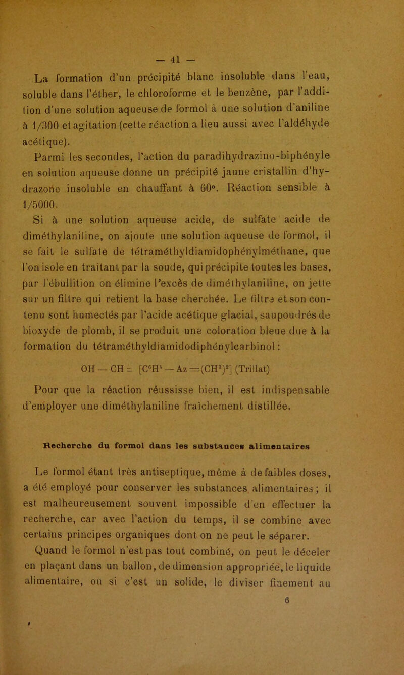 La formation d’un précipité blanc insoluble dans l’eau, soluble dans l’élber, le chloroforme et le benzène, par l’addi- tion d’une solution aqueuse de formol à une solution d’aniline à 1/300 et agitation (cette réaction a lieu aussi avec l’aldéhyde acétique). Parmi les secondes, l’action du paradihydrazino-biphényle en solution aqueuse donne un précipité jaune cristallin d’hy- di'azonc insoluble en chauffant à 60“. Réaction sensible à 1/5000. Si à une solution aqueuse acide, de sulfate acide de diméthylaniline, on ajoute une solution aqueuse de formol, il se fait le sulfate de télraméthyldiamidophénylmélhane, que l’on isole en traitant par la soude, qui précipite toutes les bases, par l'ébullition on élimine l’excès de diméthylaniline, on jette sur un filtre qui retient la base cherchée. Le filtre et son con- tenu sont humectés par l’acide acétique glacial, saupoudrés de bioxyde de plomb, il se produit une coloration bleue due h la formation du tétraméthyldiamidodiphénylcarbinol ; OH — CH [C«H‘ — Az =(CH’)2] (Trillat) Pour que la réaction réussisse bien, il est indispensable d’employer une diméthylaniline fraîchement distillée. Recherche du formol dans les substances alimentaires Le formol étant très antiseptique, même à de faibles doses, a été employé pour conserver les substances alimentaires; il est malheureusement souvent impossible d’en effectuer la recherche, car avec l’action du temps, il se combine avec certains principes organiques dont on ne peut le séparer. Quand le formol n’est pas tout combiné, ou peut le déceler en plaçant dans un ballon, de dimension appropriée, le liquide alimentaire, ou si c’est un solitle, le diviser finement au 6 I