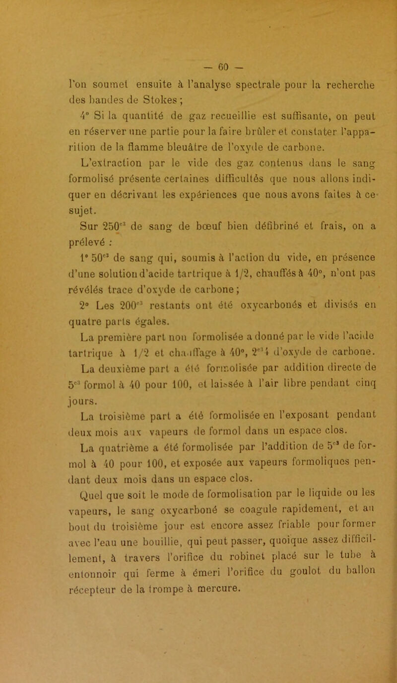 — GO - l’on soumet ensuite à l’analyse spectrale pour la recherche des bandes de Stokes ; 4 Si la quantité de gaz recueillie est suffisante, on peut en réserver une partie pour la faire brûler et constater l’appa- rition de la flamme bleuâtre de l’oxyile de carbone. L’extraction par le vide des gaz contenus dans le sang formolisé présente certaines difficultés que nous allons indi- quer en décrivant les expériences que nous avons faites h ce- sujet. Sur 250'’^ de sang de bœuf bien défibriné et frais, on a prélevé ; 1“ 50'’ de sang qui, soumis â l’action du ville, en présence d’une solution d’acide tartrique â 1/2, chauffés à 40°, n’ont pas révélés trace d’oxyde de carbone; 2° Les 200'’ restants ont été oxycarbonés et divisés en quatre parts égales. La première part non formolisée a donné par le vide l’acide tartrique â 1/2 et cha.dfage à 40°, 2'”» d’oxyde de carbone. La deuxième part a été formolisée par addition directe de 5'’ formol â 40 pour 100, et laissée à l’air libre pendant cinq jours. La troisième part a été lormolisée en l’exposant pendant deux mois aux vapeurs de formol dans un espace clos. La quatrième a été formolisée par l’addition de 5'* de for- mol â 40 pour 100, et exposée aux vapeurs formoliqucs pen- ilant deux mois dans un espace clos. Quel que soit le mode de formolisation par le liquide ou les vapeurs, le sang oxycarboné se coagule rapidement, et au bout du troisième jour est encore assez friable pour former avec l’eau une bouillie, qui peut passer, quoique assez difflcil- lemenl, à travers l’orifice du robinet placé sur le tube à entonnoir qui ferme à émeri l’orifice du goulot tlu ballon récepteur de la trompe à mercure.