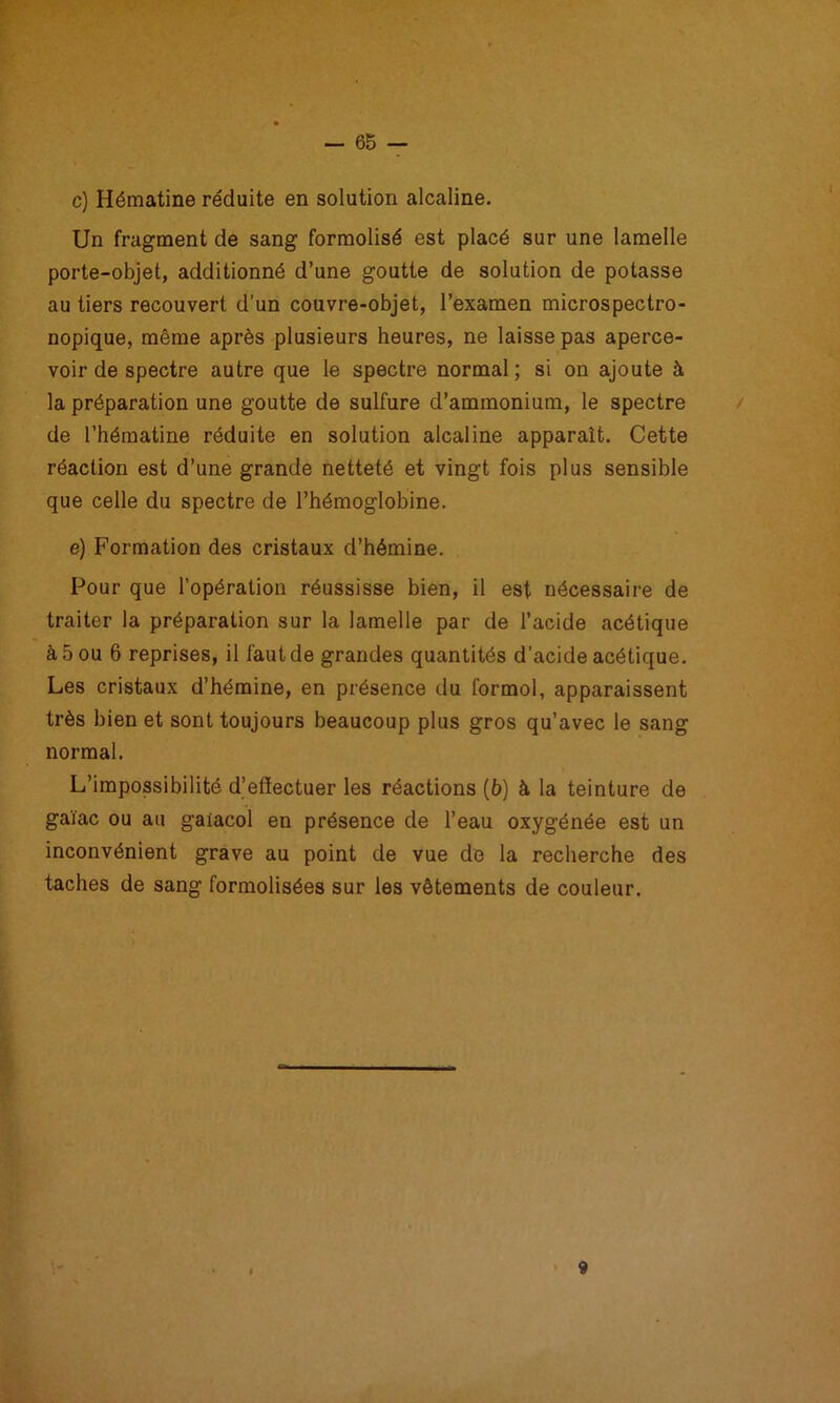 Un fragment de sang formolisé est placé sur une lamelle porte-objet, additionné d’une goutte de solution de potasse au tiers recouvert d’un couvre-objet, l’examen microspectro- nopique, même après plusieurs heures, ne laisse pas aperce- voir de spectre autre que le spectre normal; si on ajoute à la préparation une goutte de sulfure d’ammonium, le spectre de l’hématine réduite en solution alcaline apparaît. Cette réaction est d’une grande netteté et vingt fois plus sensible que celle du spectre de l’hémoglobine. e) Formation des cristaux d’hémine. Pour que l’opération réussisse bien, il est nécessaire de traiter la préparation sur la lamelle par de l’acide acétique à 5 ou 6 reprises, il faut de grandes quantités d’acide acétique. Les cristaux d’hémine, en présence du formol, apparaissent très bien et sont toujours beaucoup plus gros qu’avec le sang normal. L’impossibilité d’effectuer les réactions (6) à la teinture de gaïac ou au galacol en présence de l’eau oxygénée est un inconvénient grave au point de vue de la recherche des taches de sang formolisées sur les vêtements de couleur.